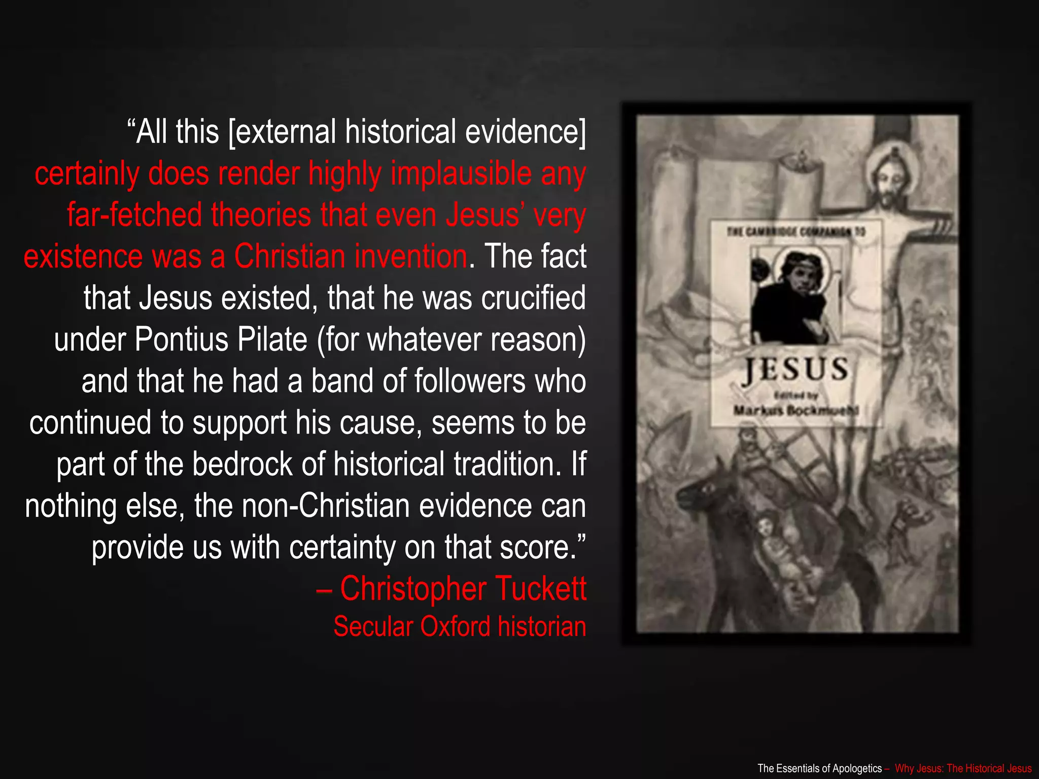 The Essentials of Apologetics – Why Jesus: The Historical Jesus
“All this [external historical evidence]
certainly does render highly implausible any
far-fetched theories that even Jesus‟ very
existence was a Christian invention. The fact
that Jesus existed, that he was crucified
under Pontius Pilate (for whatever reason)
and that he had a band of followers who
continued to support his cause, seems to be
part of the bedrock of historical tradition. If
nothing else, the non-Christian evidence can
provide us with certainty on that score.”
– Christopher Tuckett
Secular Oxford historian
 