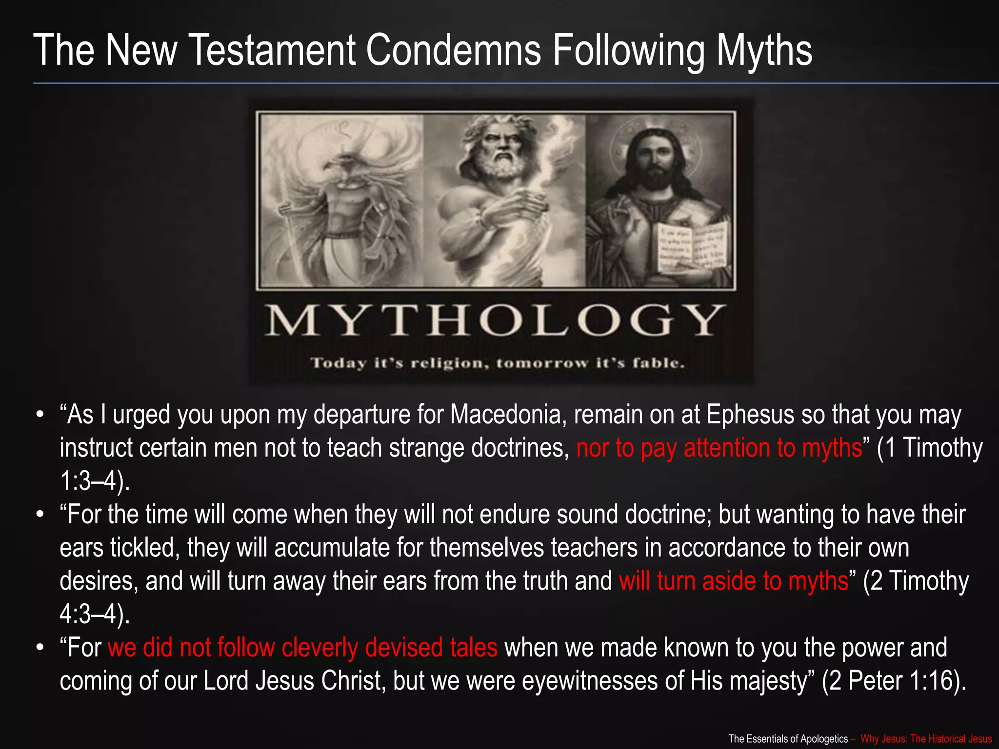 The Essentials of Apologetics – Why Jesus: The Historical Jesus
The New Testament Condemns Following Myths
• “As I urged you upon my departure for Macedonia, remain on at Ephesus so that you may
instruct certain men not to teach strange doctrines, nor to pay attention to myths” (1 Timothy
1:3–4).
• “For the time will come when they will not endure sound doctrine; but wanting to have their
ears tickled, they will accumulate for themselves teachers in accordance to their own
desires, and will turn away their ears from the truth and will turn aside to myths” (2 Timothy
4:3–4).
• “For we did not follow cleverly devised tales when we made known to you the power and
coming of our Lord Jesus Christ, but we were eyewitnesses of His majesty” (2 Peter 1:16).
 
