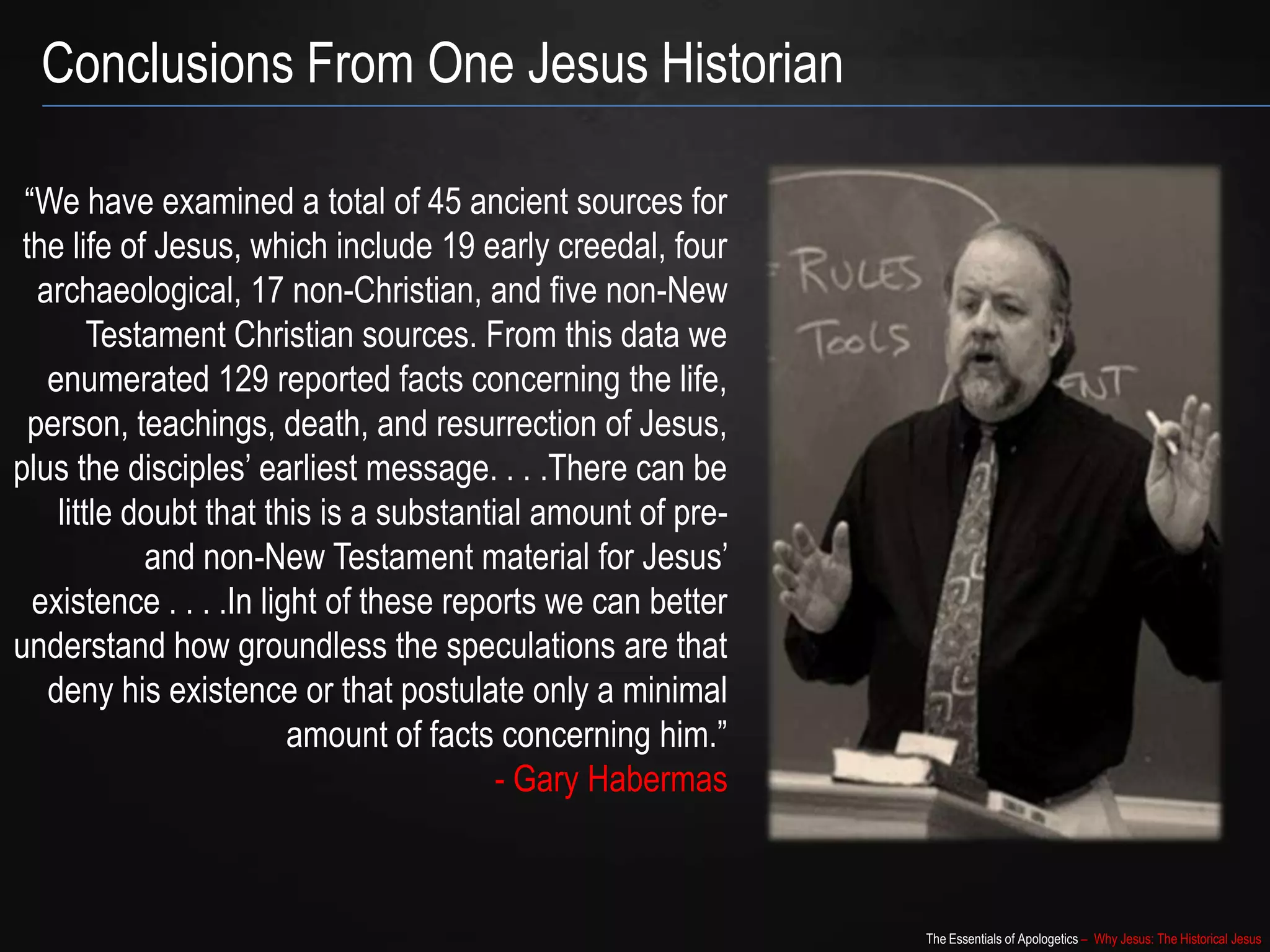 The Essentials of Apologetics – Why Jesus: The Historical Jesus
“We have examined a total of 45 ancient sources for
the life of Jesus, which include 19 early creedal, four
archaeological, 17 non-Christian, and five non-New
Testament Christian sources. From this data we
enumerated 129 reported facts concerning the life,
person, teachings, death, and resurrection of Jesus,
plus the disciples‟ earliest message. . . .There can be
little doubt that this is a substantial amount of pre-
and non-New Testament material for Jesus‟
existence . . . .In light of these reports we can better
understand how groundless the speculations are that
deny his existence or that postulate only a minimal
amount of facts concerning him.”
- Gary Habermas
Conclusions From One Jesus Historian
 