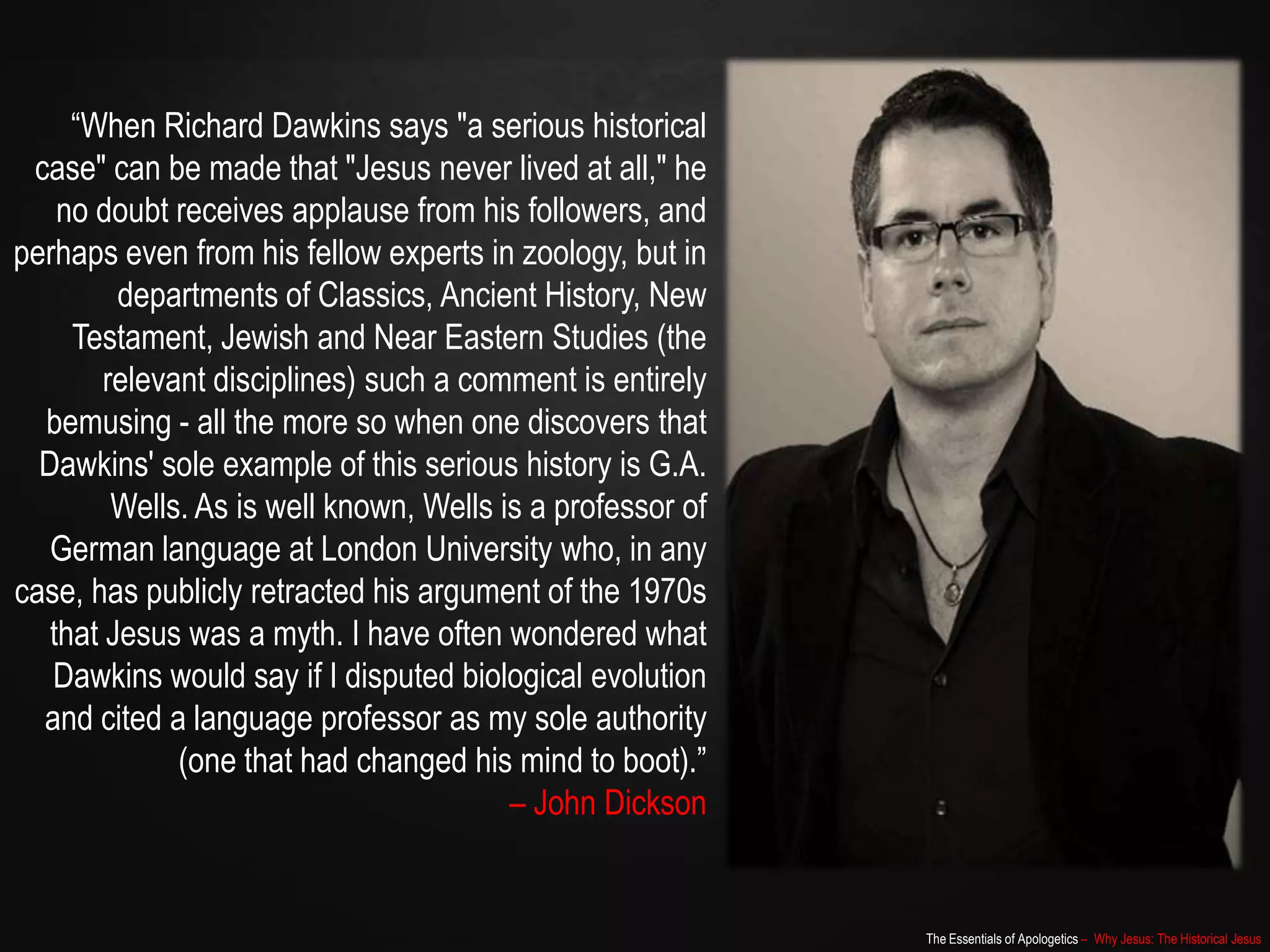 The Essentials of Apologetics – Why Jesus: The Historical Jesus
“When Richard Dawkins says "a serious historical
case" can be made that "Jesus never lived at all," he
no doubt receives applause from his followers, and
perhaps even from his fellow experts in zoology, but in
departments of Classics, Ancient History, New
Testament, Jewish and Near Eastern Studies (the
relevant disciplines) such a comment is entirely
bemusing - all the more so when one discovers that
Dawkins' sole example of this serious history is G.A.
Wells. As is well known, Wells is a professor of
German language at London University who, in any
case, has publicly retracted his argument of the 1970s
that Jesus was a myth. I have often wondered what
Dawkins would say if I disputed biological evolution
and cited a language professor as my sole authority
(one that had changed his mind to boot).”
– John Dickson
 