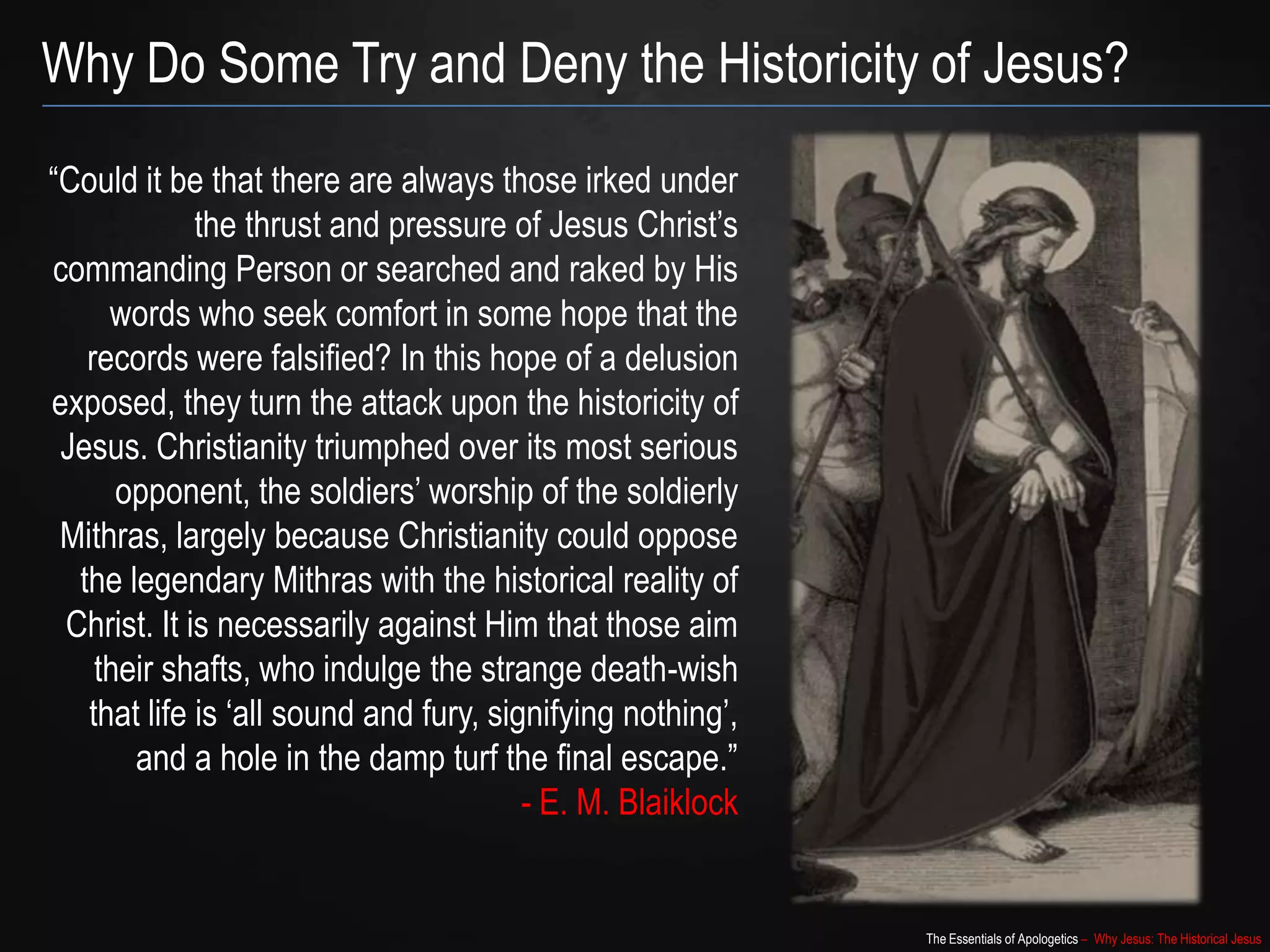 The Essentials of Apologetics – Why Jesus: The Historical Jesus
“Could it be that there are always those irked under
the thrust and pressure of Jesus Christ‟s
commanding Person or searched and raked by His
words who seek comfort in some hope that the
records were falsified? In this hope of a delusion
exposed, they turn the attack upon the historicity of
Jesus. Christianity triumphed over its most serious
opponent, the soldiers‟ worship of the soldierly
Mithras, largely because Christianity could oppose
the legendary Mithras with the historical reality of
Christ. It is necessarily against Him that those aim
their shafts, who indulge the strange death-wish
that life is „all sound and fury, signifying nothing‟,
and a hole in the damp turf the final escape.”
- E. M. Blaiklock
Why Do Some Try and Deny the Historicity of Jesus?
 