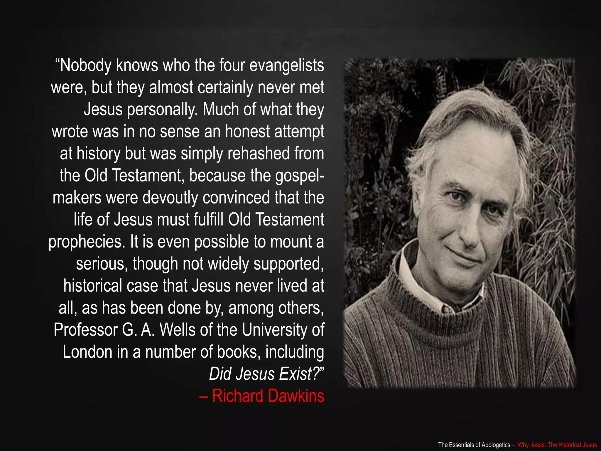 The Essentials of Apologetics – Why Jesus: The Historical Jesus
“Nobody knows who the four evangelists
were, but they almost certainly never met
Jesus personally. Much of what they
wrote was in no sense an honest attempt
at history but was simply rehashed from
the Old Testament, because the gospel-
makers were devoutly convinced that the
life of Jesus must fulfill Old Testament
prophecies. It is even possible to mount a
serious, though not widely supported,
historical case that Jesus never lived at
all, as has been done by, among others,
Professor G. A. Wells of the University of
London in a number of books, including
Did Jesus Exist?”
– Richard Dawkins
 