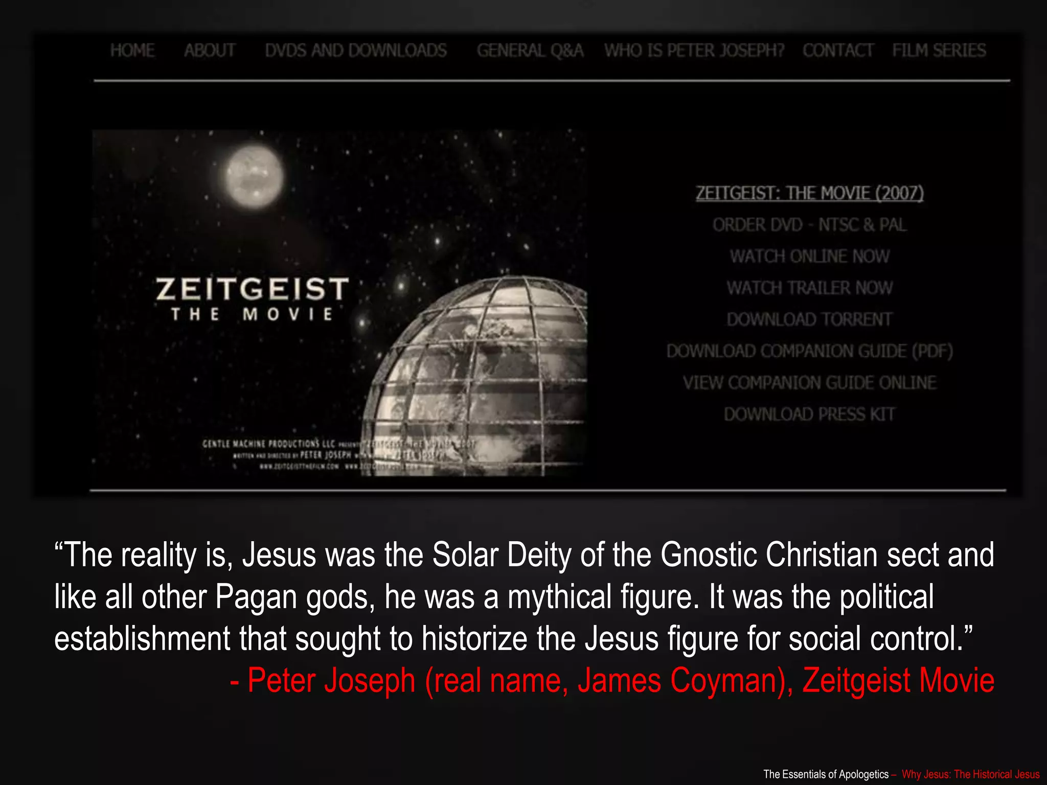 The Essentials of Apologetics – Why Jesus: The Historical Jesus
“The reality is, Jesus was the Solar Deity of the Gnostic Christian sect and
like all other Pagan gods, he was a mythical figure. It was the political
establishment that sought to historize the Jesus figure for social control.”
- Peter Joseph (real name, James Coyman), Zeitgeist Movie
 