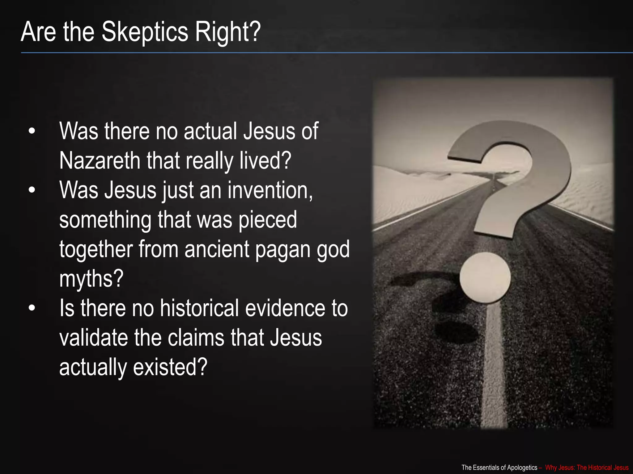 The Essentials of Apologetics – Why Jesus: The Historical Jesus
Are the Skeptics Right?
• Was there no actual Jesus of
Nazareth that really lived?
• Was Jesus just an invention,
something that was pieced
together from ancient pagan god
myths?
• Is there no historical evidence to
validate the claims that Jesus
actually existed?
 