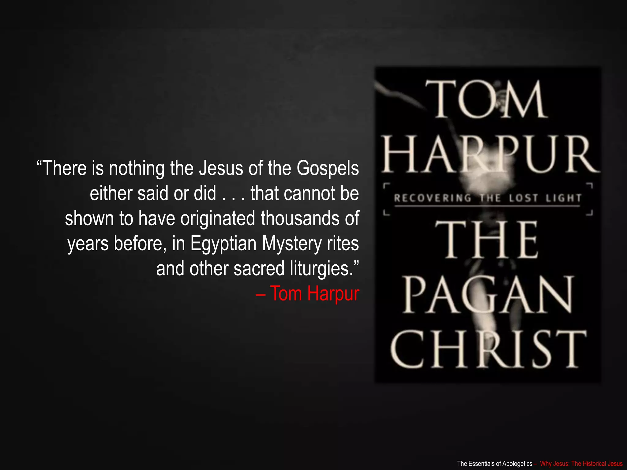 The Essentials of Apologetics – Why Jesus: The Historical Jesus
“There is nothing the Jesus of the Gospels
either said or did . . . that cannot be
shown to have originated thousands of
years before, in Egyptian Mystery rites
and other sacred liturgies.”
– Tom Harpur
 