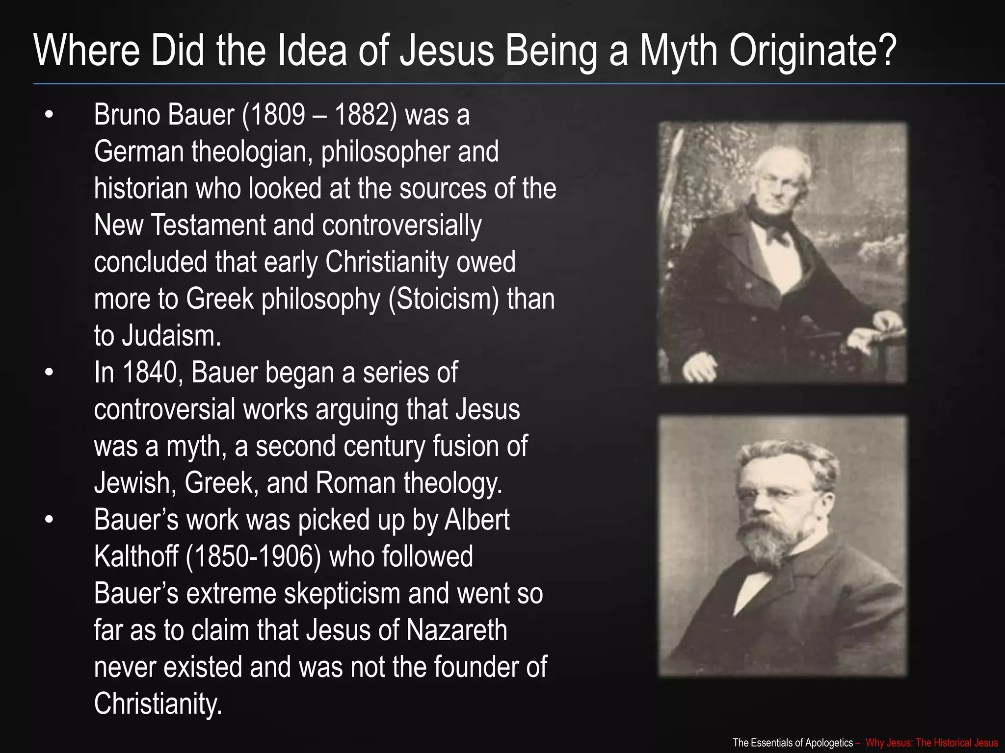 The Essentials of Apologetics – Why Jesus: The Historical Jesus
Where Did the Idea of Jesus Being a Myth Originate?
• Bruno Bauer (1809 – 1882) was a
German theologian, philosopher and
historian who looked at the sources of the
New Testament and controversially
concluded that early Christianity owed
more to Greek philosophy (Stoicism) than
to Judaism.
• In 1840, Bauer began a series of
controversial works arguing that Jesus
was a myth, a second century fusion of
Jewish, Greek, and Roman theology.
• Bauer‟s work was picked up by Albert
Kalthoff (1850-1906) who followed
Bauer‟s extreme skepticism and went so
far as to claim that Jesus of Nazareth
never existed and was not the founder of
Christianity.
 