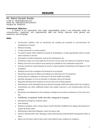 1
RESUME
Mr. Rahul Suresh Zende
E-mail id: rahulom3@gmail.com
Mobile No.:7083755571/9970595253
Passport No: N2529375
Professional Objective:
A Position in an organization with major responsibilities where I can effectively utilize my
communication, leadership, and organizational skills and further improved while gaining new
experience and knowledge.
Skills:
 Construction safeties such as monitoring are existing job awarded to sub-contractor for
development of resort.
 Material handling.
 To take precaution to avoid accident.
 To assist & guide while accident & injuries & investigation, to take appropriate action to avoid
same incidence in futures.
 Information of safety equipment such as fire extinguisher etc.
 Checking to make sure that staffs do not arrive to work under the influence of alcohol or drugs.
 Making sure that work stations and seating are suitable for the individuals using them.
 Having a system for waste disposal to ensure a high standard of cleanliness and hygiene in the
workplace.
 Walking around the workplace and looking for any hazards.
 Monitoring noise level in offices and making sure that they are not excessive.
 Giving advice to colleagues on all issues to do with health and safety.
 Advising managers on how to minimize or eliminate risks and hazards.
 Regularly checking alarm systems to ensure they are working properly.
 Describing to senior managers how you intend to manage health and safety within the company.
 Undertaking any other additional duties that maybe required or are commensurate with the
position.
 Educating new employees on the company’s emergency evacuation procedures in the event of a
fire.
 Establishing occupational health and safety management programs.
 Developing emergency response plans.
 Time Keeping
 Statutory complain under contact labour Act,PF Act,ESIC Act,BOCW Act, Wages Act,Pyament of
wages Act & few other
 Maintaining of Records & Register under the above Acts
 General administration like:-Managing camp administration,Vechical,Shift management Mess &
other
 Above are the basic roles & many more roles depend upon company to company….
 