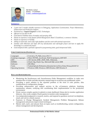 Md Mobin Ashraf
Mobile: - 9716609864
E-mail: - mobinnit@gmail.com
EXPERIENCE
• 2 years and 2 months valuable experience in Debugging, Applications Customization, Project Maintenance,
Enhancement and Production Support.
• Positioned as a Support Engineer in HCL Technologies
• Efficient in Core Java & C#
• Good hand at Database basics &complex and querying skills
• Hands-on experience in the domain of Risk Managements (Basel 2 Guidelines), e-commerce Solution.
• Hands-on experience in PL/SQL.
• Ability to multi-task, work under tight deadlines and also work with minimal supervision
• Familiar with Hibernate and Open JPA by self-education and self-taught project and keen to apply this
Knowledge in a commercial project.
• Good analytical skills; systematic approach to programming tasks; good interpersonal skills.
CORE COMPETENCIES (TECHNICAL)
Languages: Core Java, PL/SQL,Linux,C#,C++
Scripting Languages Html, DHTML, JavaScript, Shell Script,Jquery,ASP.NET
J2EE : JSP, Servlet, JDBC, JNDI, XML, Hibernate,
RDBMS: Oracle 10g, Oracle 11g , Microsoft SQL server 2008
Software: MS Office
Tools: Tealeaf,Splunk,Webmetrics,Remedy,ServiceNow,Putty,Winscp,SOAP UI
Operating Systems: Windows 2000, Windows 2003,Window 2007,Window 8
ROLE AND RESPONSIBILITIES
• Monitoring the Synchronous and Asynchronous Order Management workflow to make sure
seamless flow of order and take necessary manual steps to re-process any problematic orders
• Providing a quick solution to the reported problem in the form of code patches, data
modifications or configuration changes
• Providing enhancement and support services to the e-Commerce platform, finalizing
maintenance releases, certifying and coordinating their implementation in the production
environment
• Wrote various complex queries in splunk to create dashboard, Setup alert to monitor application
behavior. Also wrote complex Oracle queries to monitor order management.
• Use independent judgment to research, resolve, and respond to questions received via telephone,
email, and web in a timely manner
• Exposure to Change Management, Incident Management, Problem Management, Release
management and process improvement techniques
• Mentor staff, coach, and educate them on topics such as troubleshooting, system configuration,
release management and development.
Professional Profile of Md Mobin Ashraf
1
 