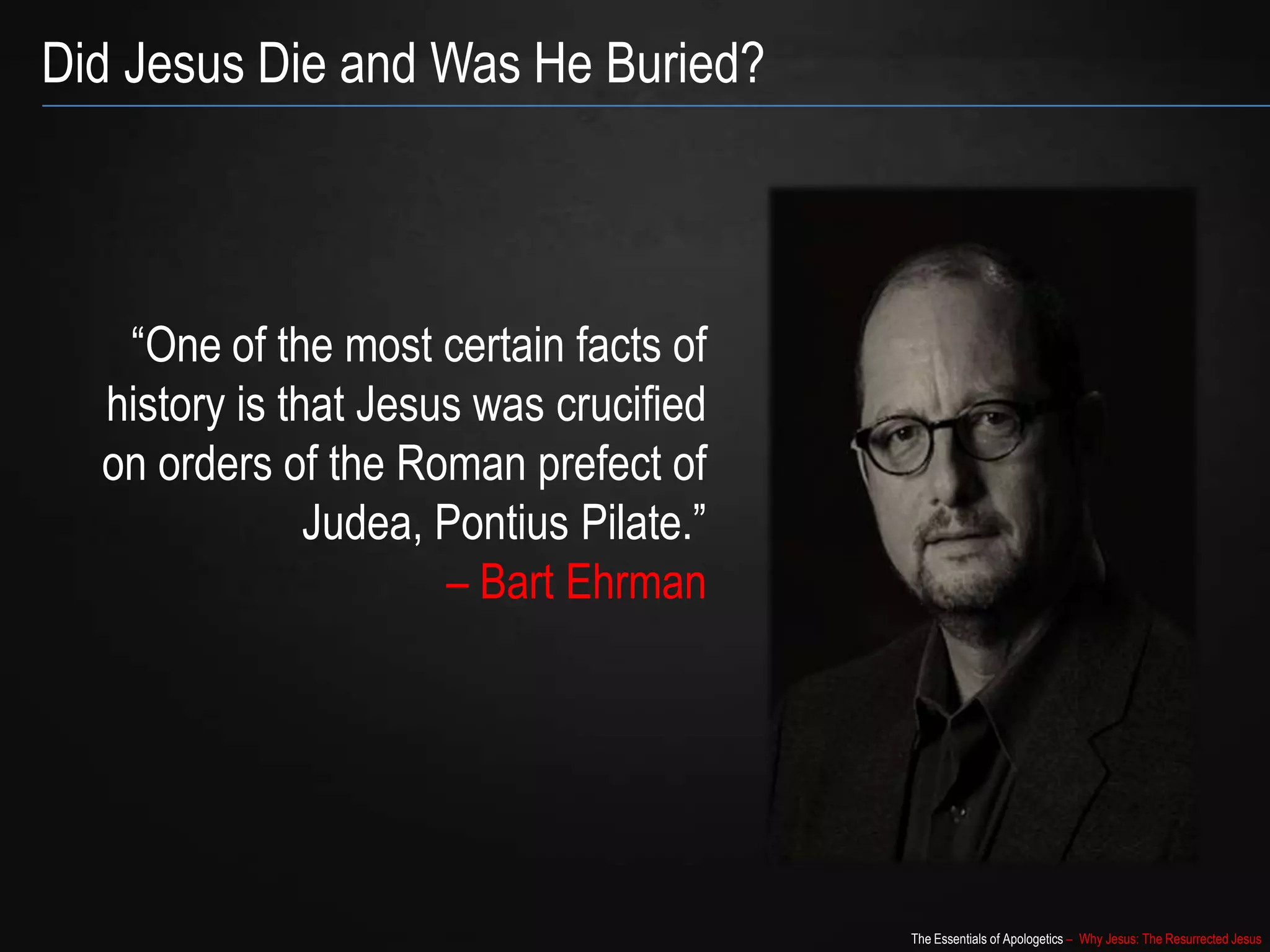 The Essentials of Apologetics – Why Jesus: The Resurrected Jesus
Did Jesus Die and Was He Buried?
“One of the most certain facts of
history is that Jesus was crucified
on orders of the Roman prefect of
Judea, Pontius Pilate.”
– Bart Ehrman
 