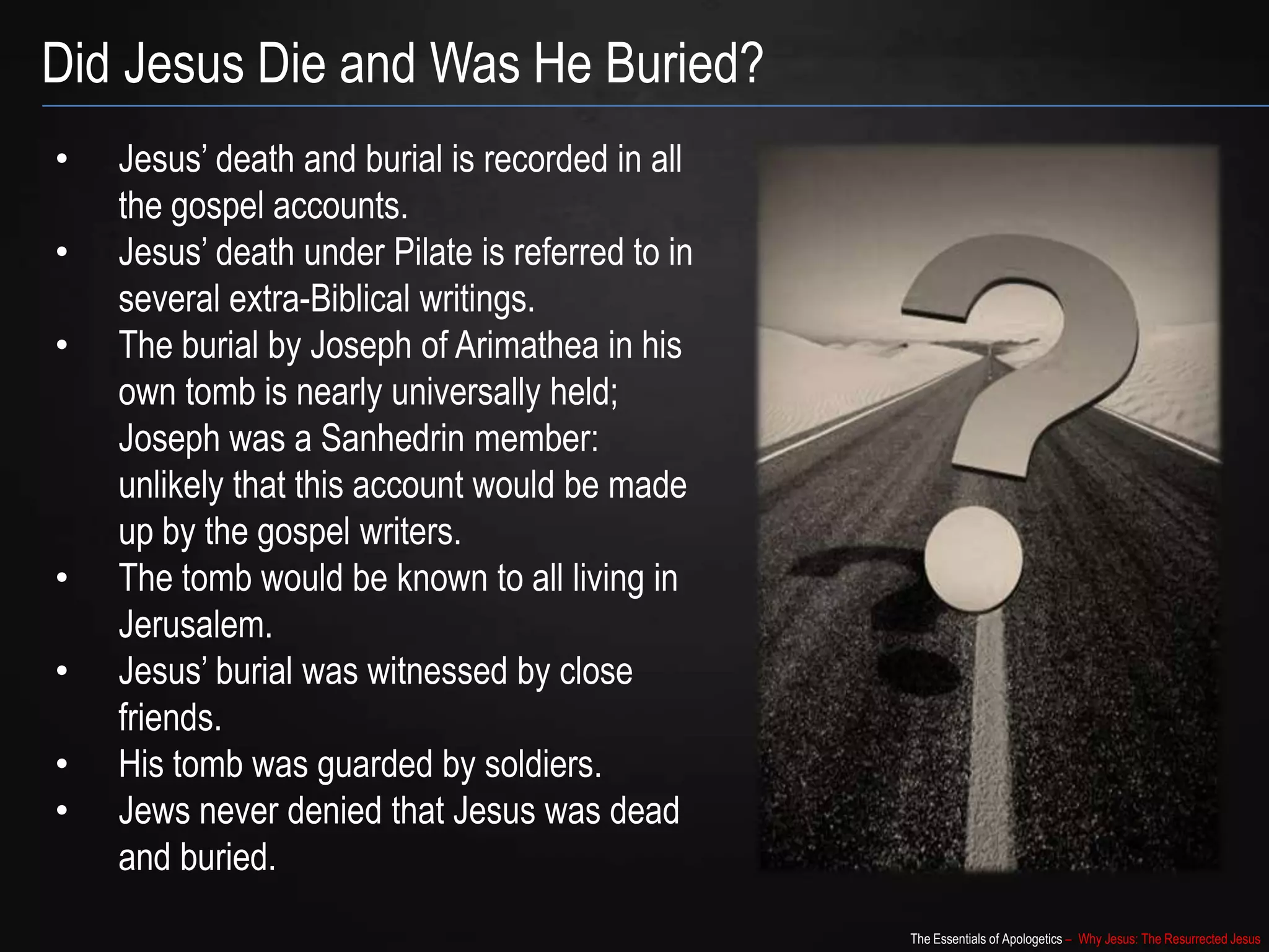 The Essentials of Apologetics – Why Jesus: The Resurrected Jesus
Did Jesus Die and Was He Buried?
• Jesus‟ death and burial is recorded in all
the gospel accounts.
• Jesus‟ death under Pilate is referred to in
several extra-Biblical writings.
• The burial by Joseph of Arimathea in his
own tomb is nearly universally held;
Joseph was a Sanhedrin member:
unlikely that this account would be made
up by the gospel writers.
• The tomb would be known to all living in
Jerusalem.
• Jesus‟ burial was witnessed by close
friends.
• His tomb was guarded by soldiers.
• Jews never denied that Jesus was dead
and buried.
 