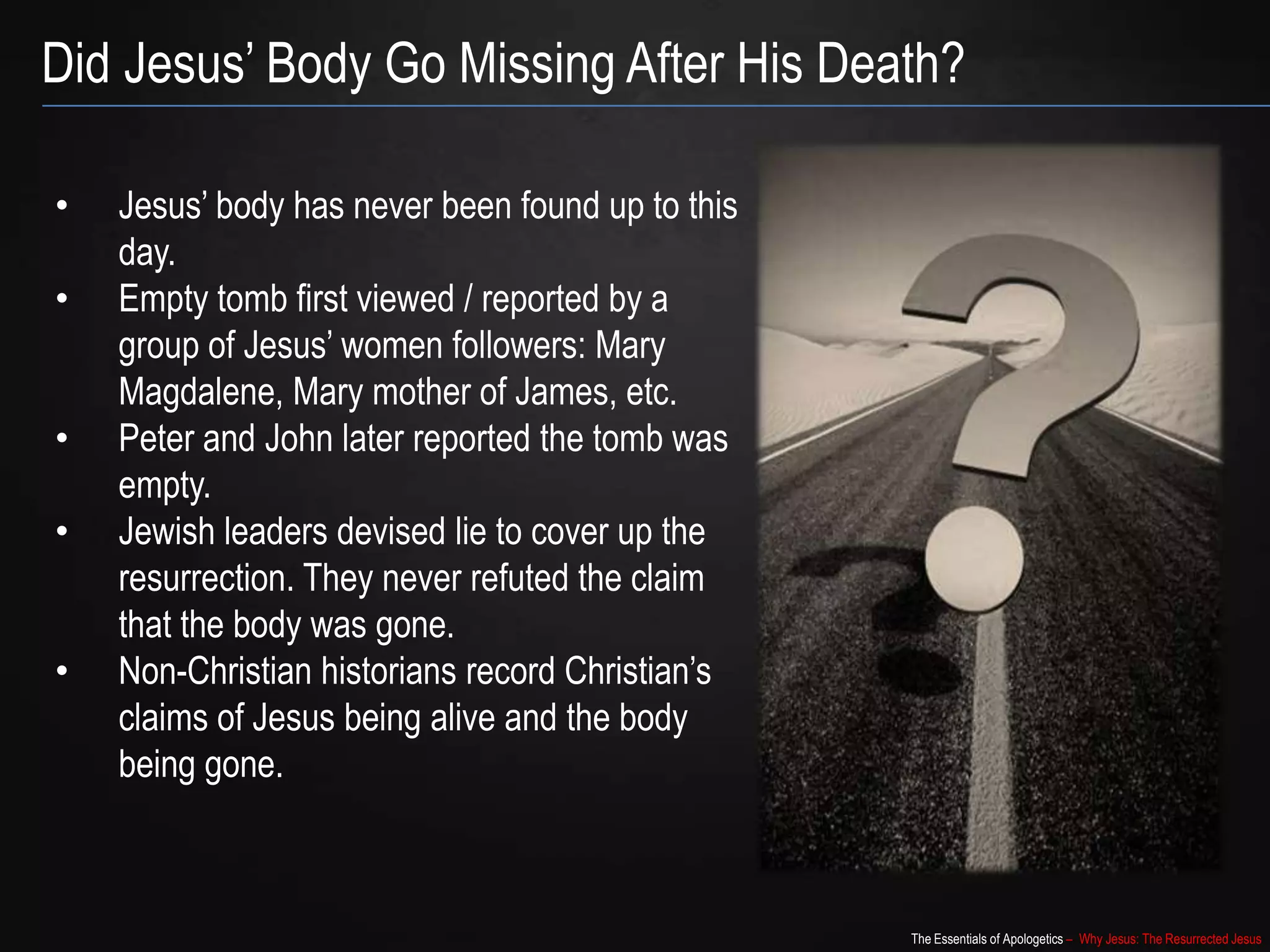 The Essentials of Apologetics – Why Jesus: The Resurrected Jesus
Did Jesus‟ Body Go Missing After His Death?
• Jesus‟ body has never been found up to this
day.
• Empty tomb first viewed / reported by a
group of Jesus‟ women followers: Mary
Magdalene, Mary mother of James, etc.
• Peter and John later reported the tomb was
empty.
• Jewish leaders devised lie to cover up the
resurrection. They never refuted the claim
that the body was gone.
• Non-Christian historians record Christian‟s
claims of Jesus being alive and the body
being gone.
 