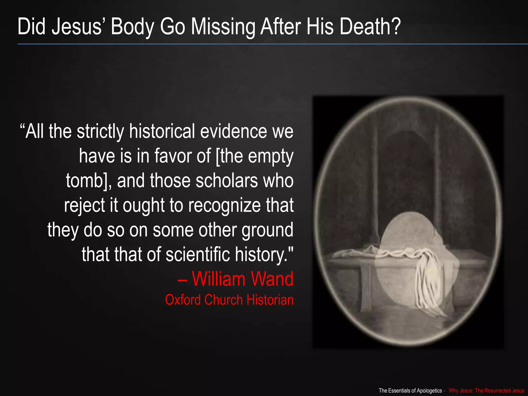 The Essentials of Apologetics – Why Jesus: The Resurrected Jesus
Did Jesus‟ Body Go Missing After His Death?
“All the strictly historical evidence we
have is in favor of [the empty
tomb], and those scholars who
reject it ought to recognize that
they do so on some other ground
that that of scientific history."
– William Wand
Oxford Church Historian
 