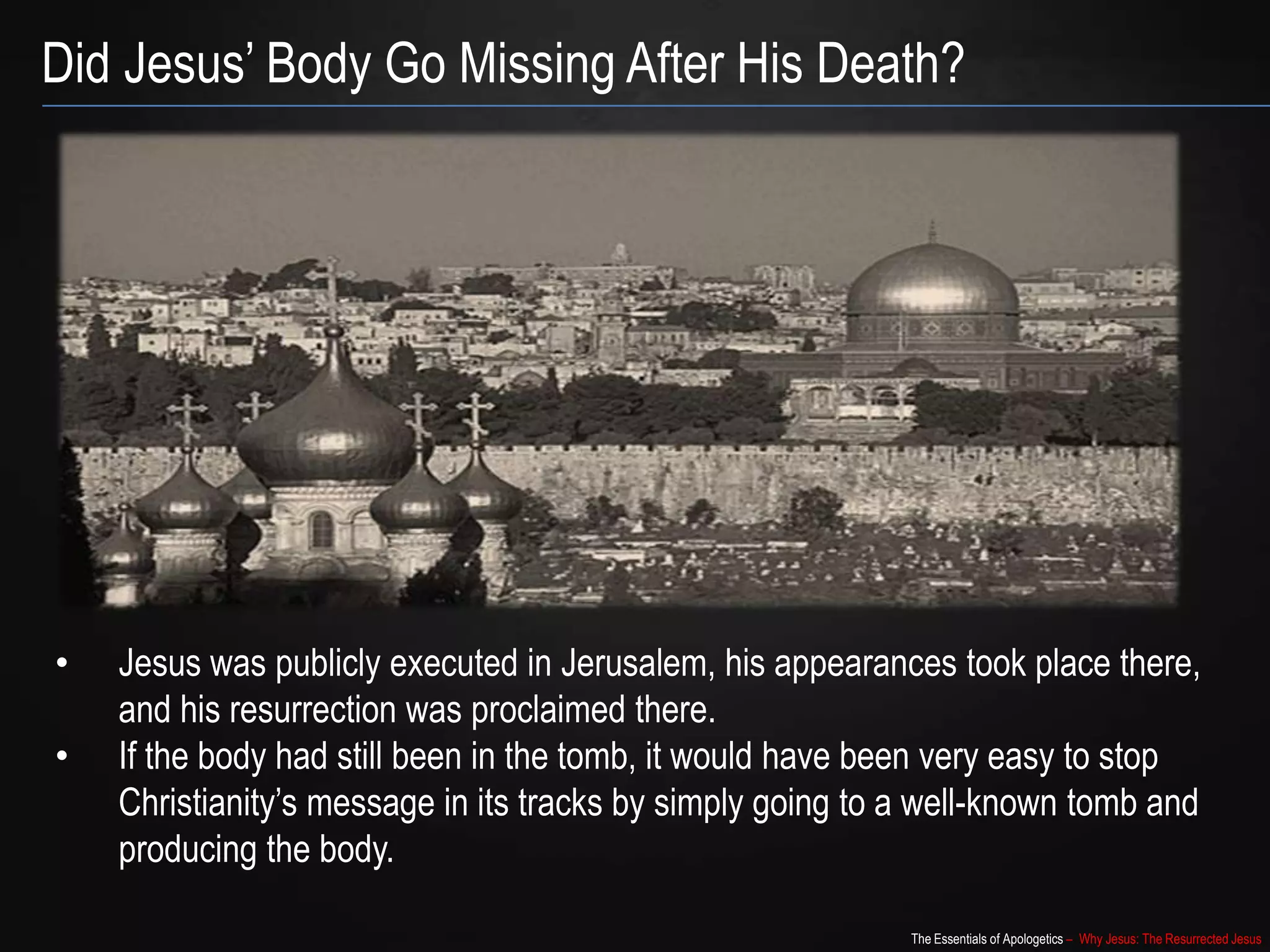 The Essentials of Apologetics – Why Jesus: The Resurrected Jesus
Did Jesus‟ Body Go Missing After His Death?
• Jesus was publicly executed in Jerusalem, his appearances took place
there, and his resurrection was proclaimed there.
• If the body had still been in the tomb, it would have been very easy to stop
Christianity‟s message in its tracks by simply going to a well-known tomb and
producing the body.
 