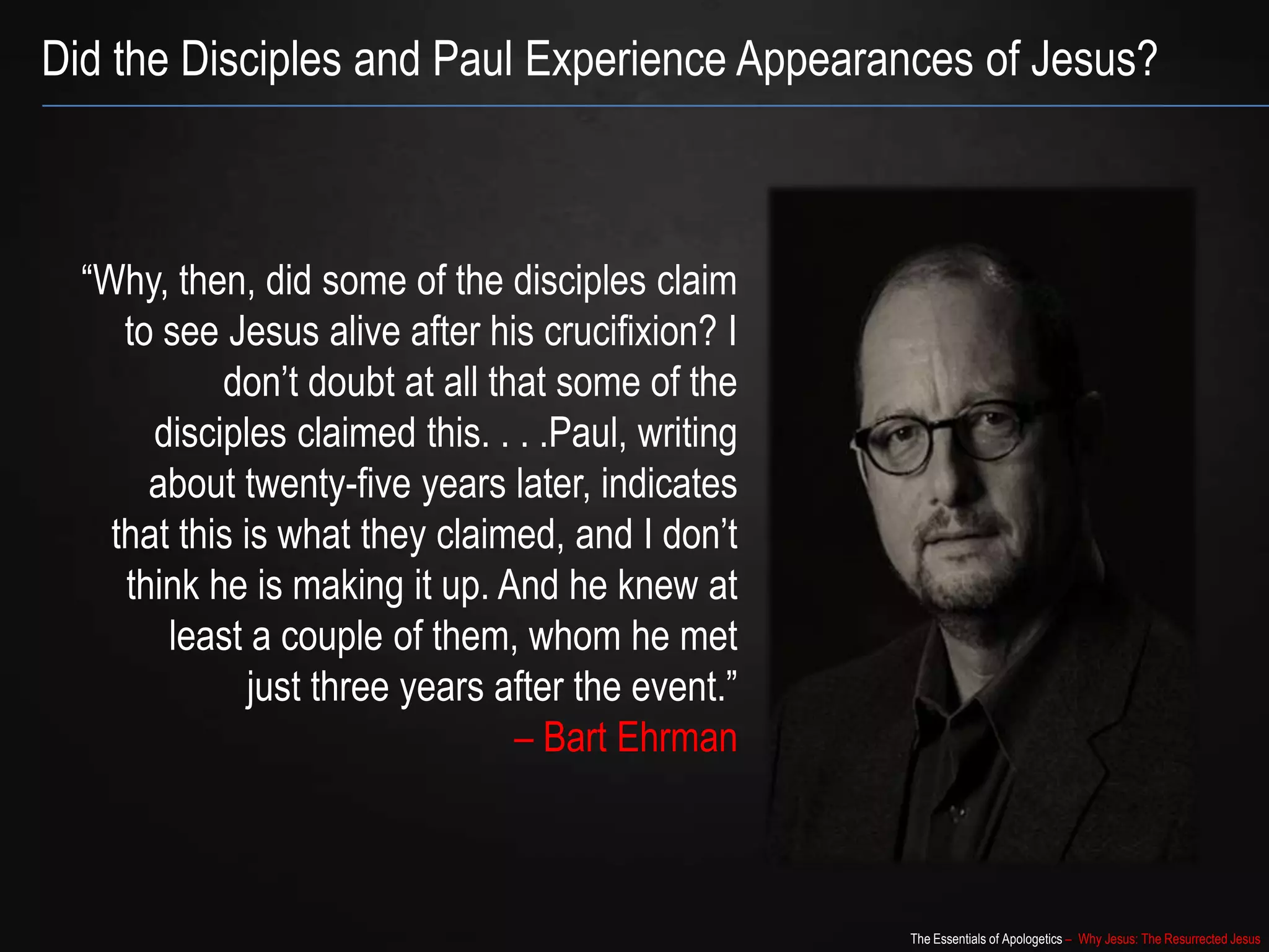 The Essentials of Apologetics – Why Jesus: The Resurrected Jesus
Did the Disciples and Paul Experience Appearances of Jesus?
“Why, then, did some of the disciples claim
to see Jesus alive after his crucifixion? I
don‟t doubt at all that some of the
disciples claimed this. . . .Paul, writing
about twenty-five years later, indicates
that this is what they claimed, and I don‟t
think he is making it up. And he knew at
least a couple of them, whom he met
just three years after the event.”
– Bart Ehrman
 