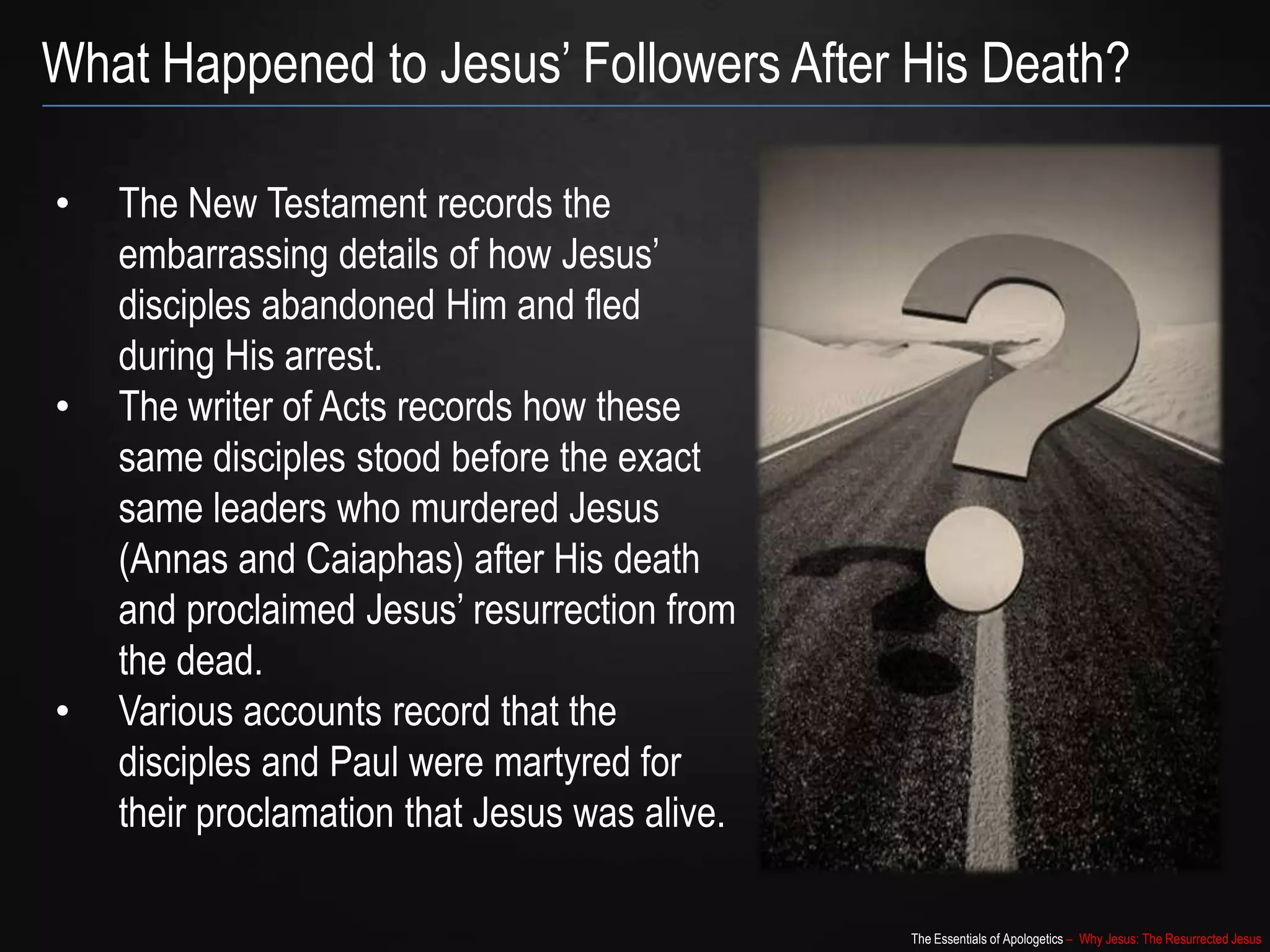 The Essentials of Apologetics – Why Jesus: The Resurrected Jesus
What Happened to Jesus‟ Followers After His Death?
• The New Testament records the
embarrassing details of how Jesus‟
disciples abandoned Him and fled
during His arrest.
• The writer of Acts records how these
same disciples stood before the exact
same leaders who murdered Jesus
(Annas and Caiaphas) after His death
and proclaimed Jesus‟ resurrection from
the dead.
• Various accounts record that the
disciples and Paul were martyred for
their proclamation that Jesus was alive.
 