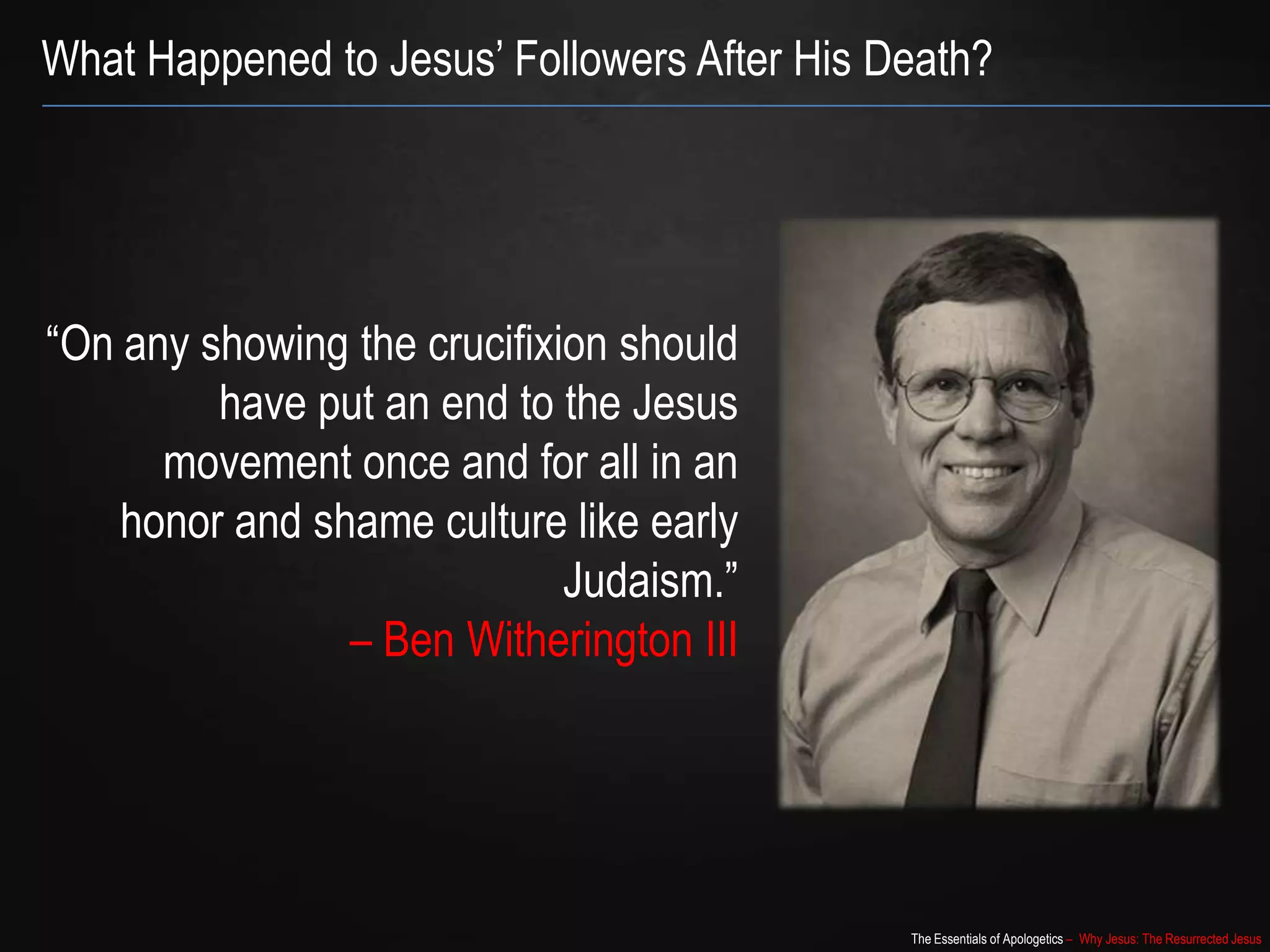 The Essentials of Apologetics – Why Jesus: The Resurrected Jesus
What Happened to Jesus‟ Followers After His Death?
“On any showing the crucifixion should
have put an end to the Jesus
movement once and for all in an
honor and shame culture like early
Judaism.”
– Ben Witherington III
 