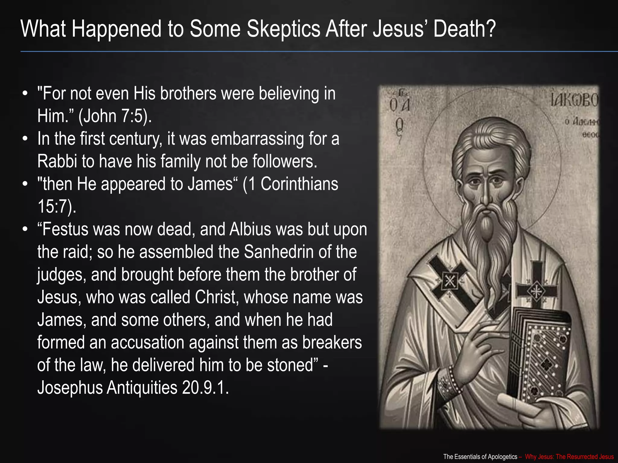 The Essentials of Apologetics – Why Jesus: The Resurrected Jesus
What Happened to Some Skeptics After Jesus‟ Death?
• "For not even His brothers were believing in
Him.” (John 7:5).
• In the first century, it was embarrassing for a
Rabbi to have his family not be followers.
• "then He appeared to James“ (1 Corinthians
15:7).
• “Festus was now dead, and Albius was but upon
the raid; so he assembled the Sanhedrin of the
judges, and brought before them the brother of
Jesus, who was called Christ, whose name was
James, and some others, and when he had
formed an accusation against them as breakers
of the law, he delivered him to be stoned” -
Josephus Antiquities 20.9.1.
 