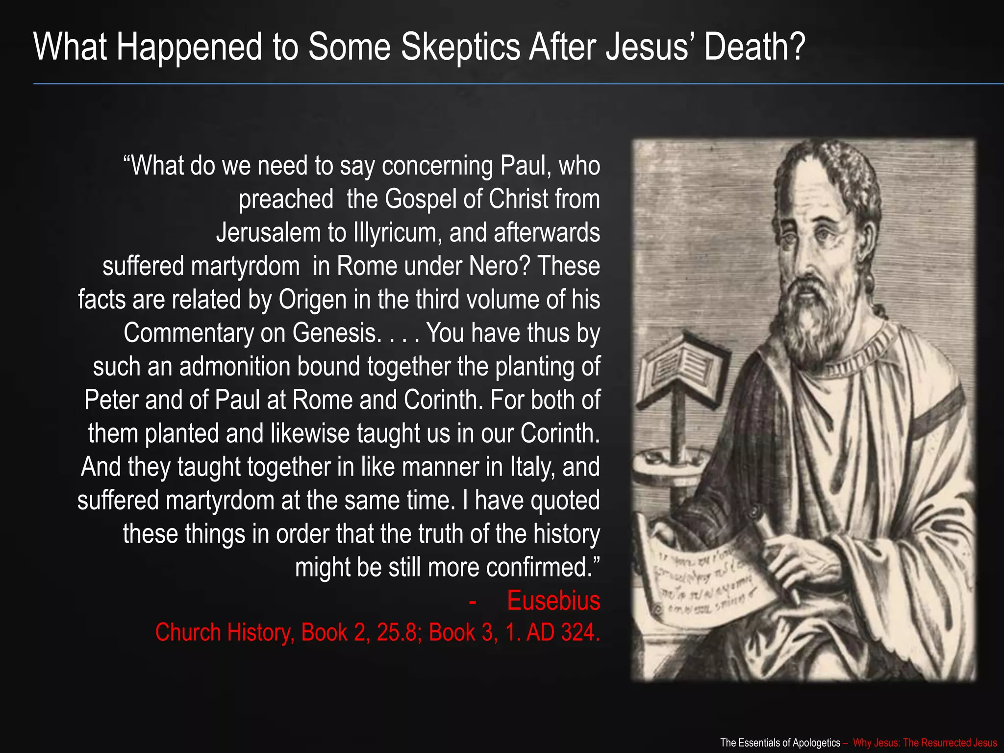 The Essentials of Apologetics – Why Jesus: The Resurrected Jesus
What Happened to Some Skeptics After Jesus‟ Death?
“What do we need to say concerning Paul, who
preached the Gospel of Christ from
Jerusalem to Illyricum, and afterwards
suffered martyrdom in Rome under Nero? These
facts are related by Origen in the third volume of his
Commentary on Genesis. . . . You have thus by
such an admonition bound together the planting of
Peter and of Paul at Rome and Corinth. For both of
them planted and likewise taught us in our Corinth.
And they taught together in like manner in Italy, and
suffered martyrdom at the same time. I have quoted
these things in order that the truth of the history
might be still more confirmed.”
- Eusebius
Church History, Book 2, 25.8; Book 3, 1. AD 324.
 