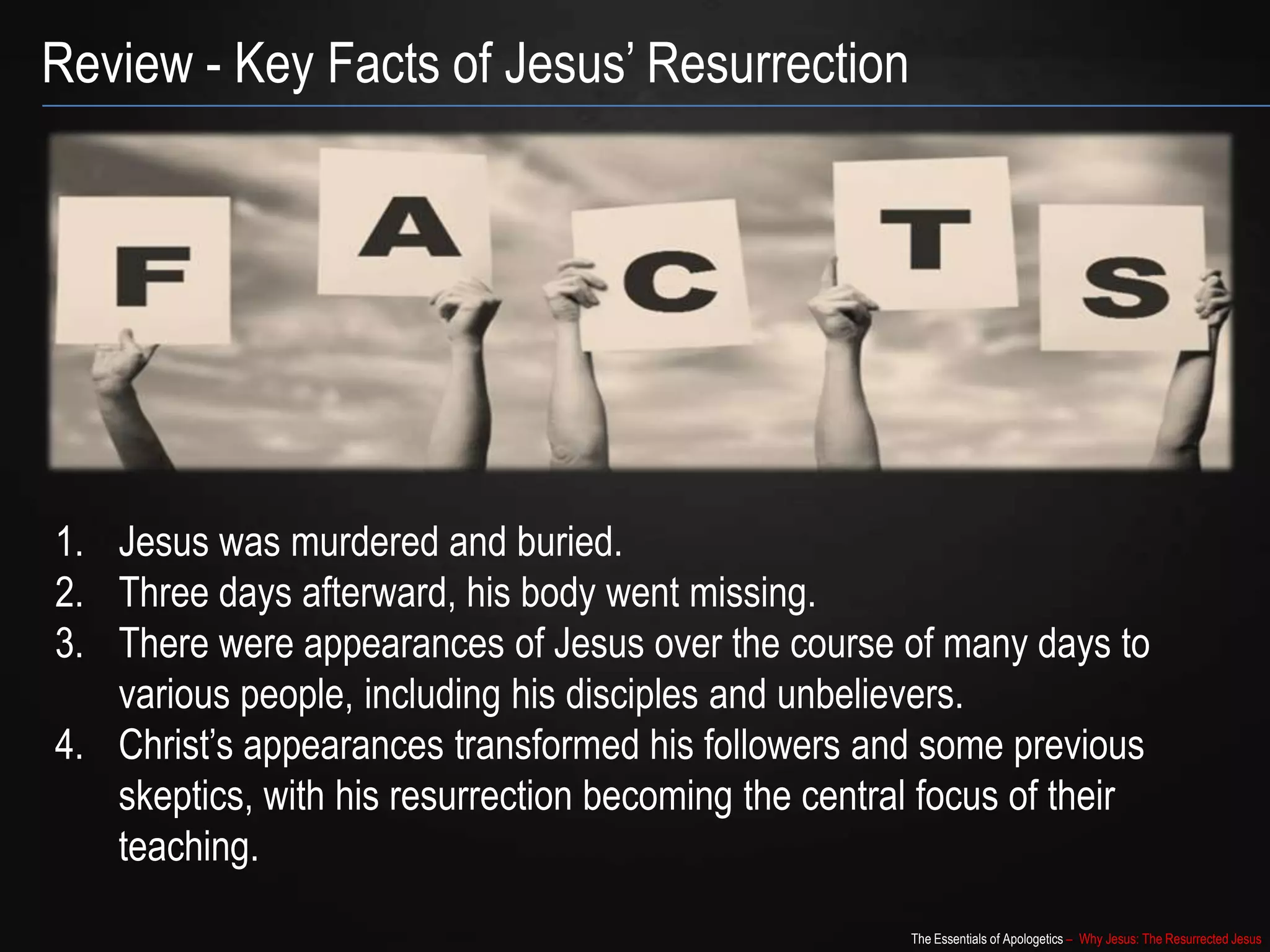 The Essentials of Apologetics – Why Jesus: The Resurrected Jesus
Review - Key Facts of Jesus‟ Resurrection
1. Jesus was murdered and buried.
2. Three days afterward, his body went missing.
3. There were appearances of Jesus over the course of many days to
various people, including his disciples and unbelievers.
4. Christ‟s appearances transformed his followers and some previous
skeptics, with his resurrection becoming the central focus of their
teaching.
 