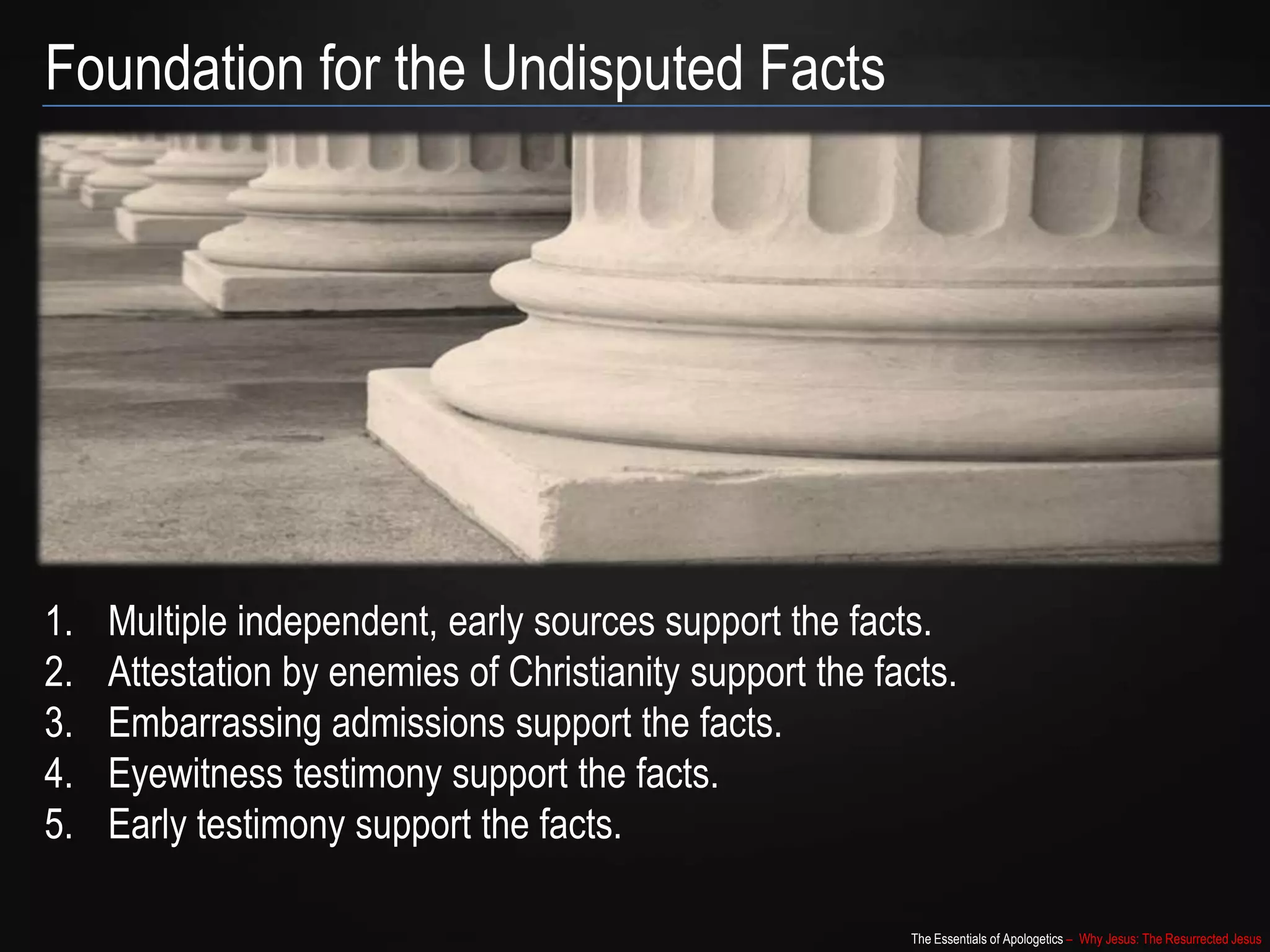 The Essentials of Apologetics – Why Jesus: The Resurrected Jesus
Foundation for the Undisputed Facts
1. Multiple independent, early sources support the facts.
2. Attestation by enemies of Christianity support the facts.
3. Embarrassing admissions support the facts.
4. Eyewitness testimony support the facts.
5. Early testimony support the facts.
 