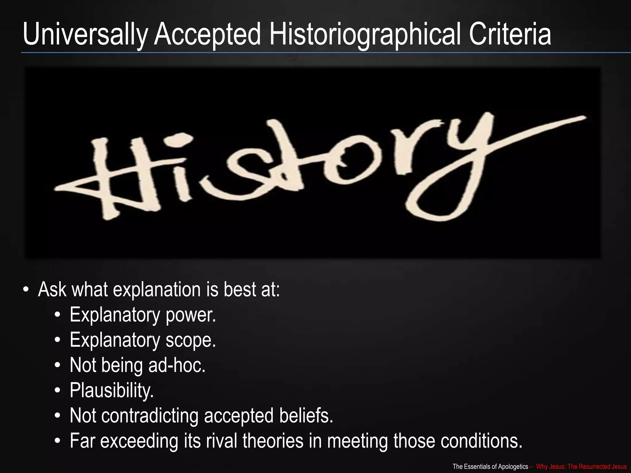 The Essentials of Apologetics – Why Jesus: The Resurrected Jesus
Universally Accepted Historiographical Criteria
• Ask what explanation is best at:
• Explanatory power.
• Explanatory scope.
• Not being ad-hoc.
• Plausibility.
• Not contradicting accepted beliefs.
• Far exceeding its rival theories in meeting those conditions.
 