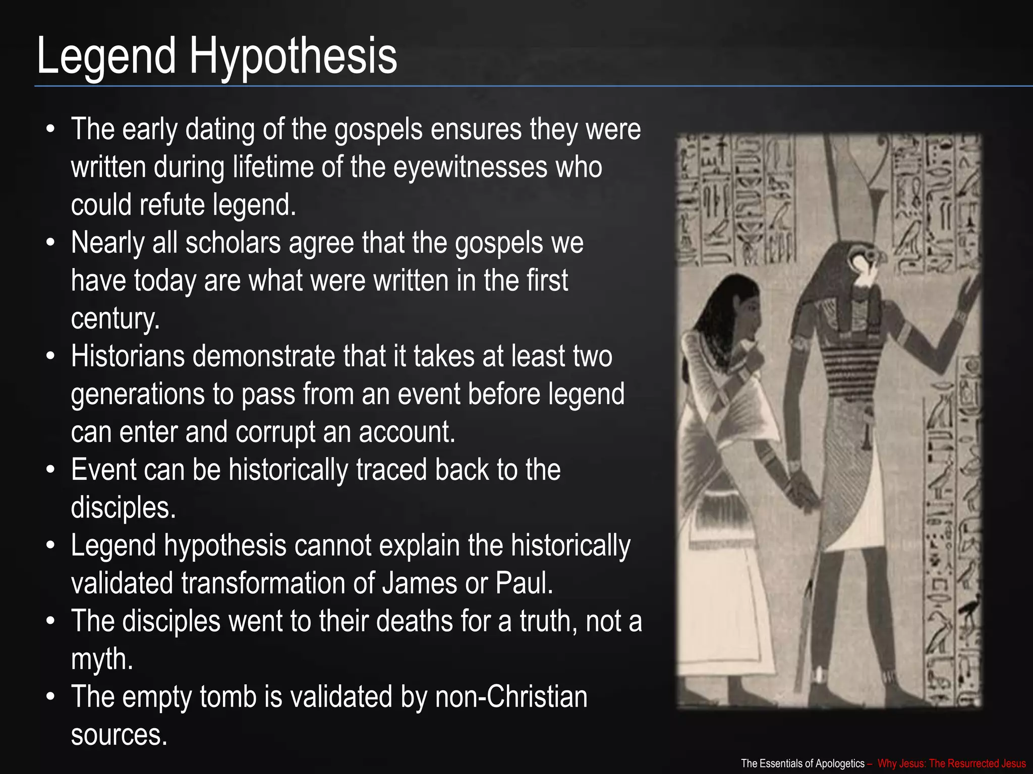 The Essentials of Apologetics – Why Jesus: The Resurrected Jesus
Legend Hypothesis
• The early dating of the gospels ensures they were
written during lifetime of the eyewitnesses who
could refute legend.
• Nearly all scholars agree that the gospels we
have today are what were written in the first
century.
• Historians demonstrate that it takes at least two
generations to pass from an event before legend
can enter and corrupt an account.
• Event can be historically traced back to the
disciples.
• Legend hypothesis cannot explain the historically
validated transformation of James or Paul.
• The disciples went to their deaths for a truth, not a
myth.
• The empty tomb is validated by non-Christian
sources.
 