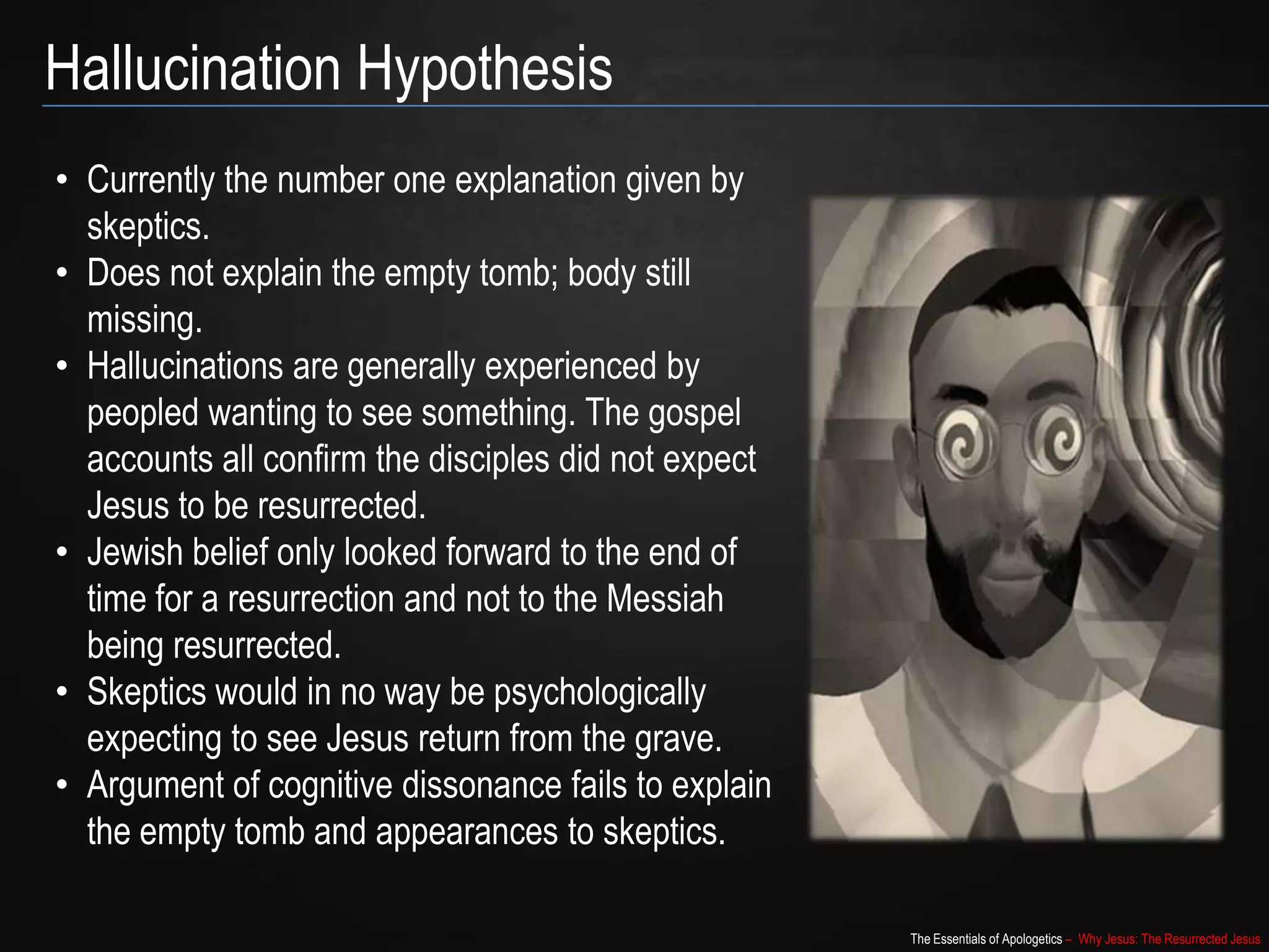 The Essentials of Apologetics – Why Jesus: The Resurrected Jesus
Hallucination Hypothesis
• Currently the number one explanation given by
skeptics.
• Does not explain the empty tomb; body still
missing.
• Hallucinations are generally experienced by
peopled wanting to see something. The gospel
accounts all confirm the disciples did not expect
Jesus to be resurrected.
• Jewish belief only looked forward to the end of
time for a resurrection and not to the Messiah
being resurrected.
• Skeptics would in no way be psychologically
expecting to see Jesus return from the grave.
• Argument of cognitive dissonance fails to explain
the empty tomb and appearances to skeptics.
 
