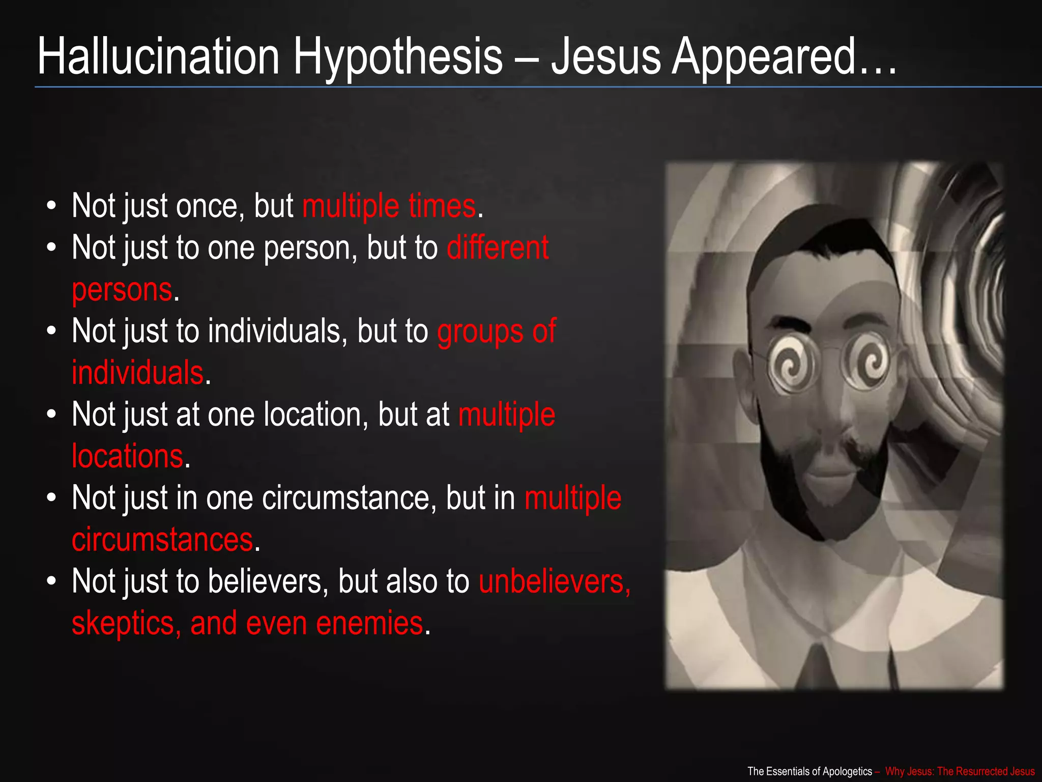 The Essentials of Apologetics – Why Jesus: The Resurrected Jesus
Hallucination Hypothesis – Jesus Appeared…
• Not just once, but multiple times.
• Not just to one person, but to different
persons.
• Not just to individuals, but to groups of
individuals.
• Not just at one location, but at multiple
locations.
• Not just in one circumstance, but in multiple
circumstances.
• Not just to believers, but also to
unbelievers, skeptics, and even enemies.
 