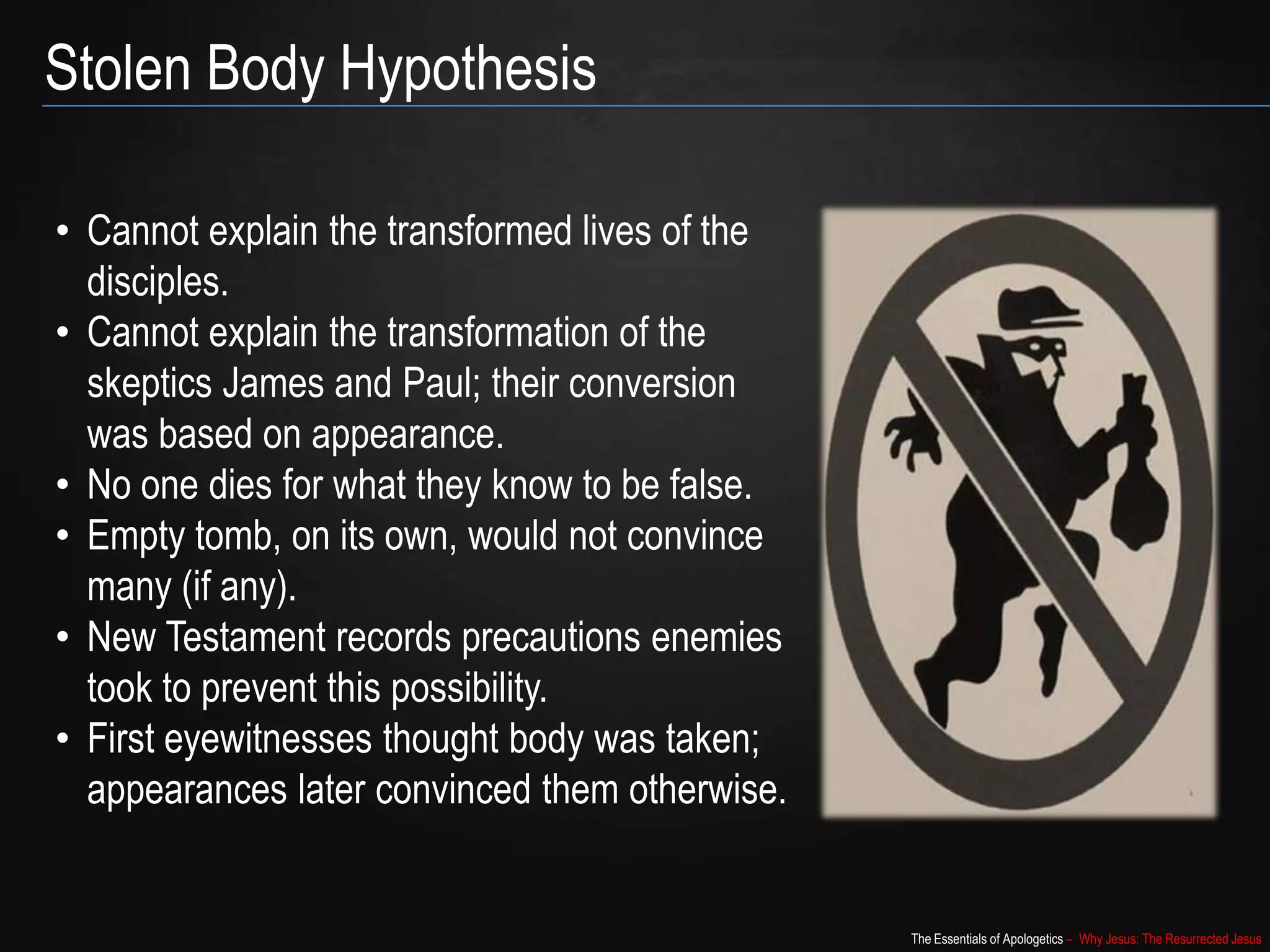The Essentials of Apologetics – Why Jesus: The Resurrected Jesus
Stolen Body Hypothesis
• Cannot explain the transformed lives of the
disciples.
• Cannot explain the transformation of the
skeptics James and Paul; their conversion
was based on appearance.
• No one dies for what they know to be false.
• Empty tomb, on its own, would not convince
many (if any).
• New Testament records precautions enemies
took to prevent this possibility.
• First eyewitnesses thought body was taken;
appearances later convinced them otherwise.
 