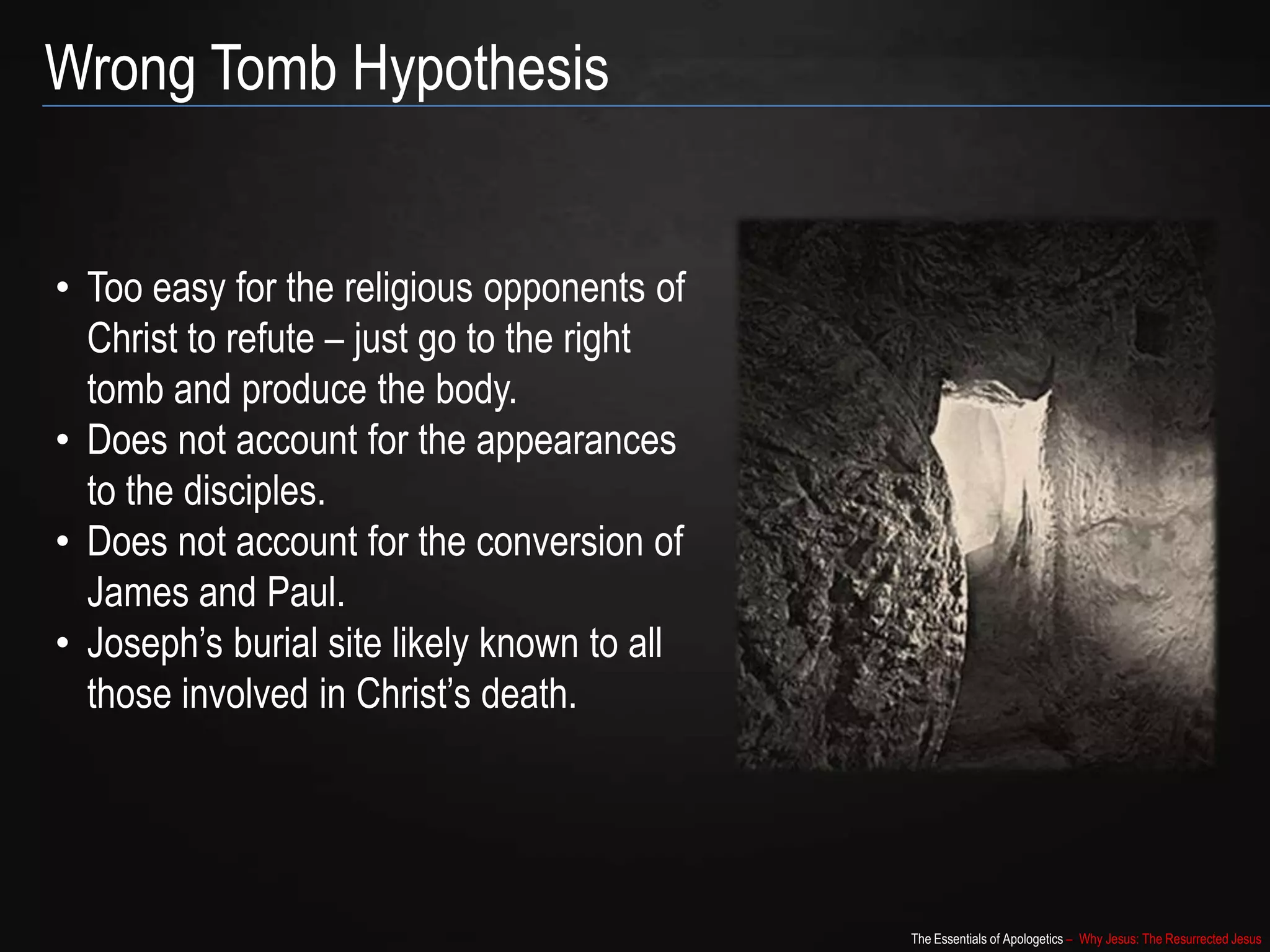 The Essentials of Apologetics – Why Jesus: The Resurrected Jesus
Wrong Tomb Hypothesis
• Too easy for the religious opponents of
Christ to refute – just go to the right
tomb and produce the body.
• Does not account for the appearances
to the disciples.
• Does not account for the conversion of
James and Paul.
• Joseph‟s burial site likely known to all
those involved in Christ‟s death.
 