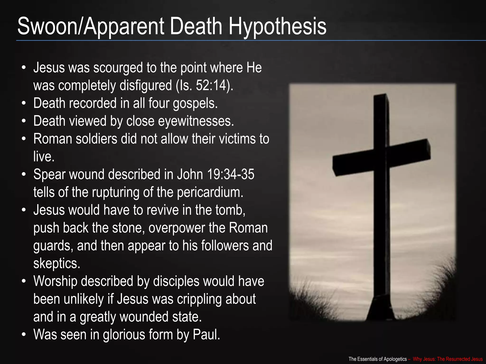 The Essentials of Apologetics – Why Jesus: The Resurrected Jesus
Swoon/Apparent Death Hypothesis
• Jesus was scourged to the point where He
was completely disfigured (Is. 52:14).
• Death recorded in all four gospels.
• Death viewed by close eyewitnesses.
• Roman soldiers did not allow their victims to
live.
• Spear wound described in John 19:34-35
tells of the rupturing of the pericardium.
• Jesus would have to revive in the
tomb, push back the stone, overpower the
Roman guards, and then appear to his
followers and skeptics.
• Worship described by disciples would have
been unlikely if Jesus was crippling about
and in a greatly wounded state.
• Was seen in glorious form by Paul.
 