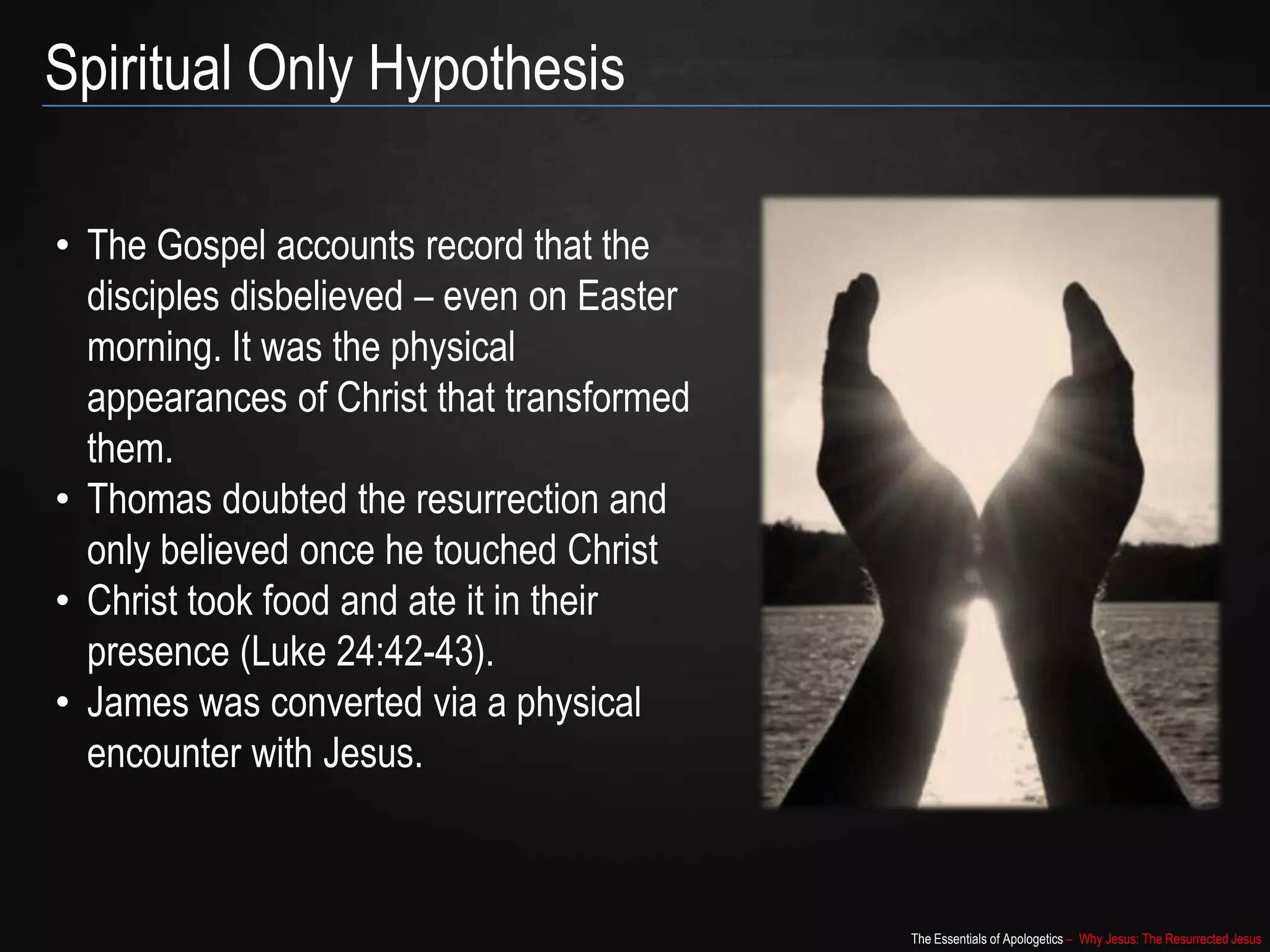 The Essentials of Apologetics – Why Jesus: The Resurrected Jesus
Spiritual Only Hypothesis
• The Gospel accounts record that the
disciples disbelieved – even on Easter
morning. It was the physical
appearances of Christ that transformed
them.
• Thomas doubted the resurrection and
only believed once he touched Christ
• Christ took food and ate it in their
presence (Luke 24:42-43).
• James was converted via a physical
encounter with Jesus.
 