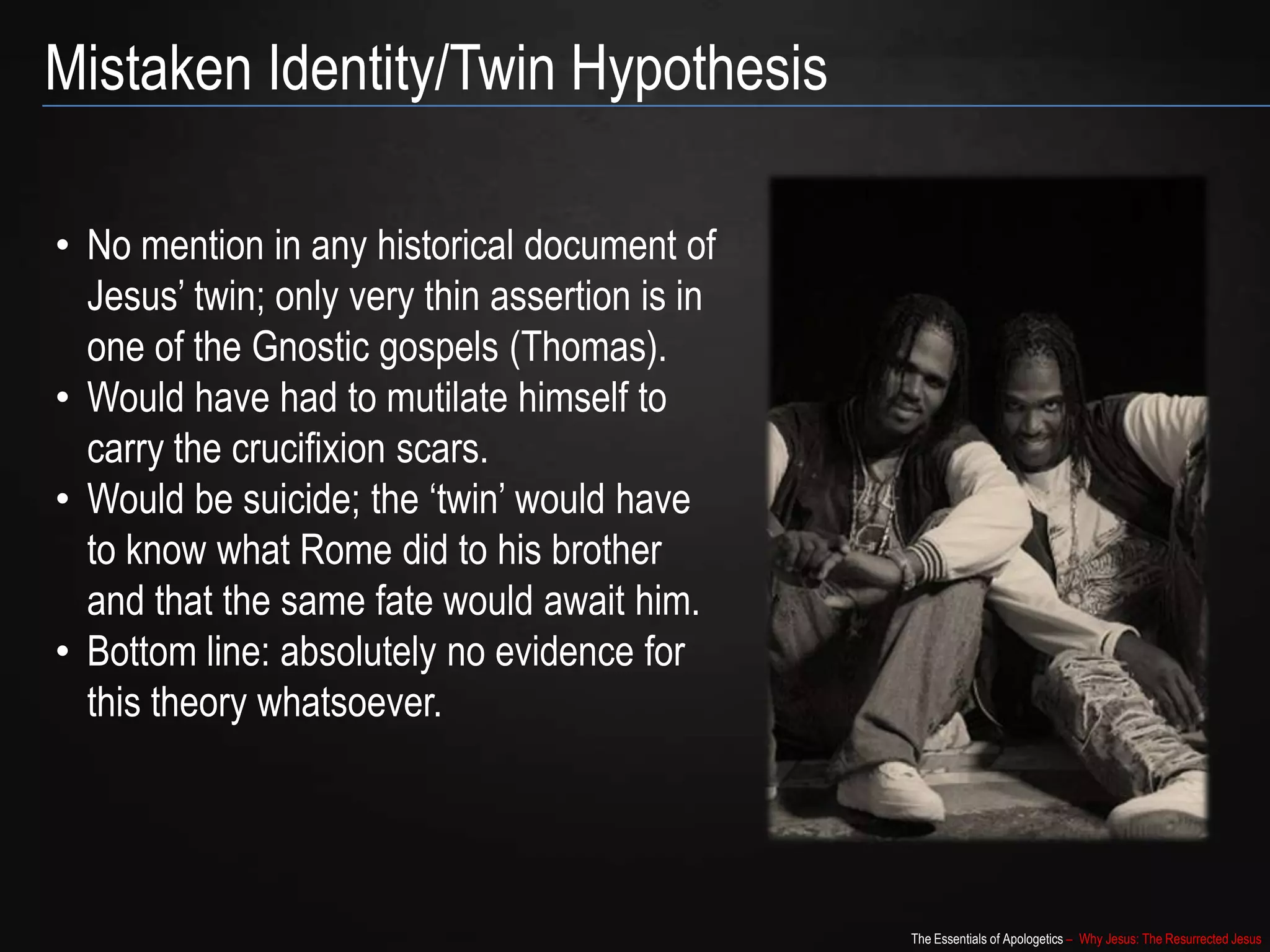 The Essentials of Apologetics – Why Jesus: The Resurrected Jesus
Mistaken Identity/Twin Hypothesis
• No mention in any historical document of
Jesus‟ twin; only very thin assertion is in
one of the Gnostic gospels (Thomas).
• Would have had to mutilate himself to
carry the crucifixion scars.
• Would be suicide; the „twin‟ would have
to know what Rome did to his brother
and that the same fate would await him.
• Bottom line: absolutely no evidence for
this theory whatsoever.
 