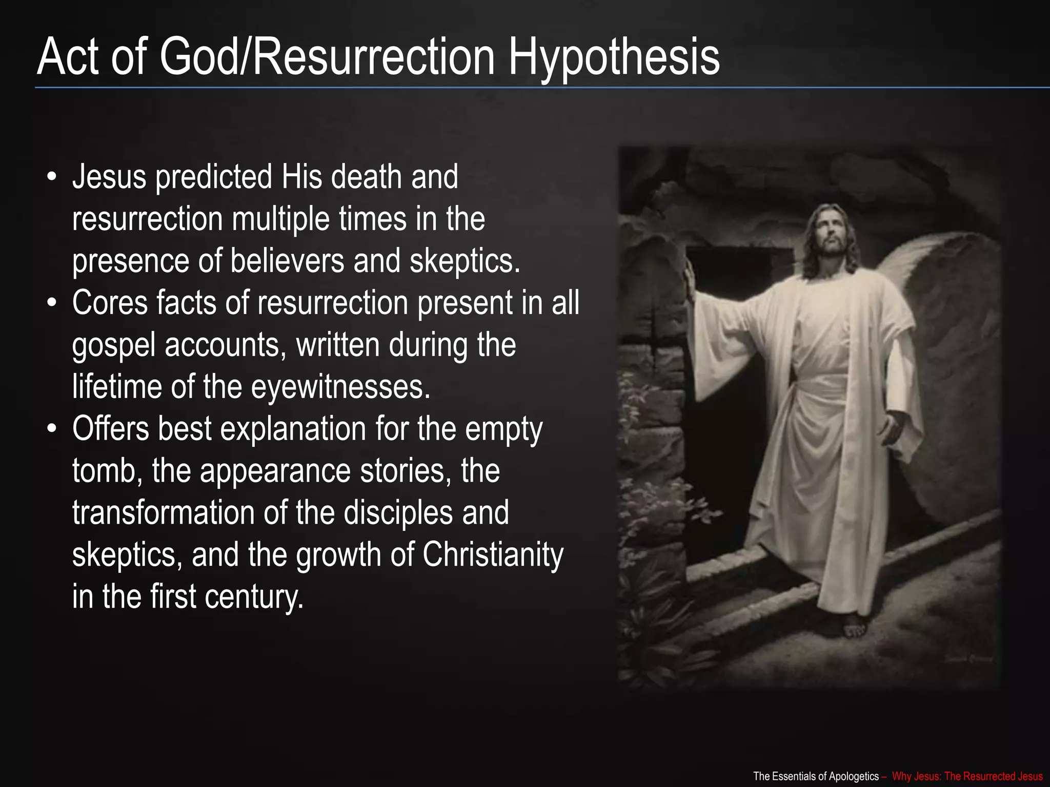 The Essentials of Apologetics – Why Jesus: The Resurrected Jesus
Act of God/Resurrection Hypothesis
• Jesus predicted His death and
resurrection multiple times in the
presence of believers and skeptics.
• Cores facts of resurrection present in all
gospel accounts, written during the
lifetime of the eyewitnesses.
• Offers best explanation for the empty
tomb, the appearance stories, the
transformation of the disciples and
skeptics, and the growth of Christianity
in the first century.
 