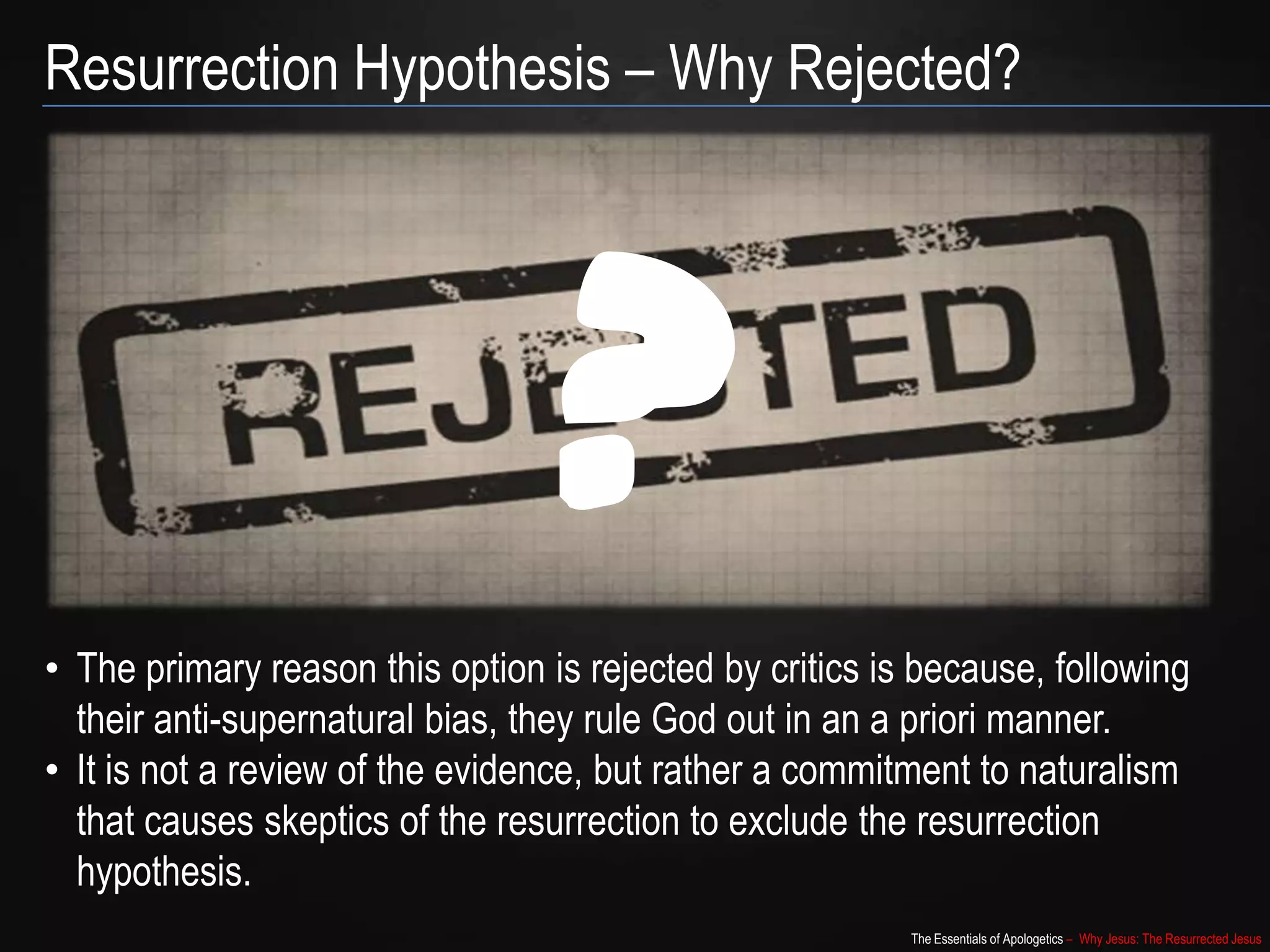 The Essentials of Apologetics – Why Jesus: The Resurrected Jesus
Resurrection Hypothesis – Why Rejected?
• The primary reason this option is rejected by critics is because, following
their anti-supernatural bias, they rule God out in an a priori manner.
• It is not a review of the evidence, but rather a commitment to naturalism
that causes skeptics of the resurrection to exclude the resurrection
hypothesis.
?
 