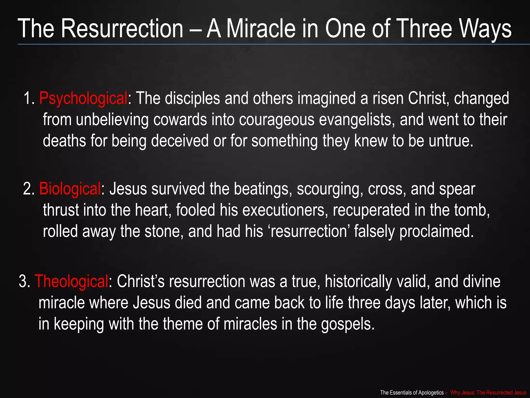 The Essentials of Apologetics – Why Jesus: The Resurrected Jesus
The Resurrection – A Miracle in One of Three Ways
1. Psychological: The disciples and others imagined a risen Christ, changed
from unbelieving cowards into courageous evangelists, and went to their
deaths for being deceived or for something they knew to be untrue.
2. Biological: Jesus survived the beatings, scourging, cross, and spear
thrust into the heart, fooled his executioners, recuperated in the
tomb, rolled away the stone, and had his „resurrection‟ falsely
proclaimed.
3. Theological: Christ‟s resurrection was a true, historically valid, and divine
miracle where Jesus died and came back to life three days later, which is
in keeping with the theme of miracles in the gospels.
 