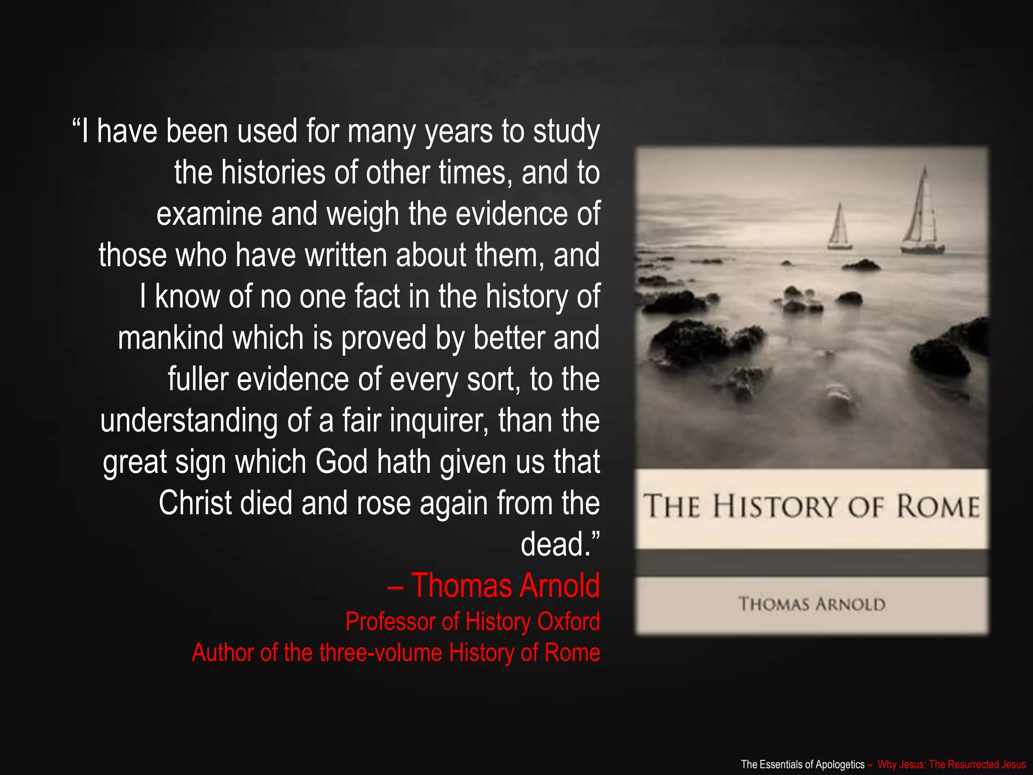 The Essentials of Apologetics – Why Jesus: The Resurrected Jesus
“I have been used for many years to study
the histories of other times, and to
examine and weigh the evidence of
those who have written about them, and
I know of no one fact in the history of
mankind which is proved by better and
fuller evidence of every sort, to the
understanding of a fair inquirer, than the
great sign which God hath given us that
Christ died and rose again from the
dead.”
– Thomas Arnold
Professor of History Oxford
Author of the three-volume History of Rome
 