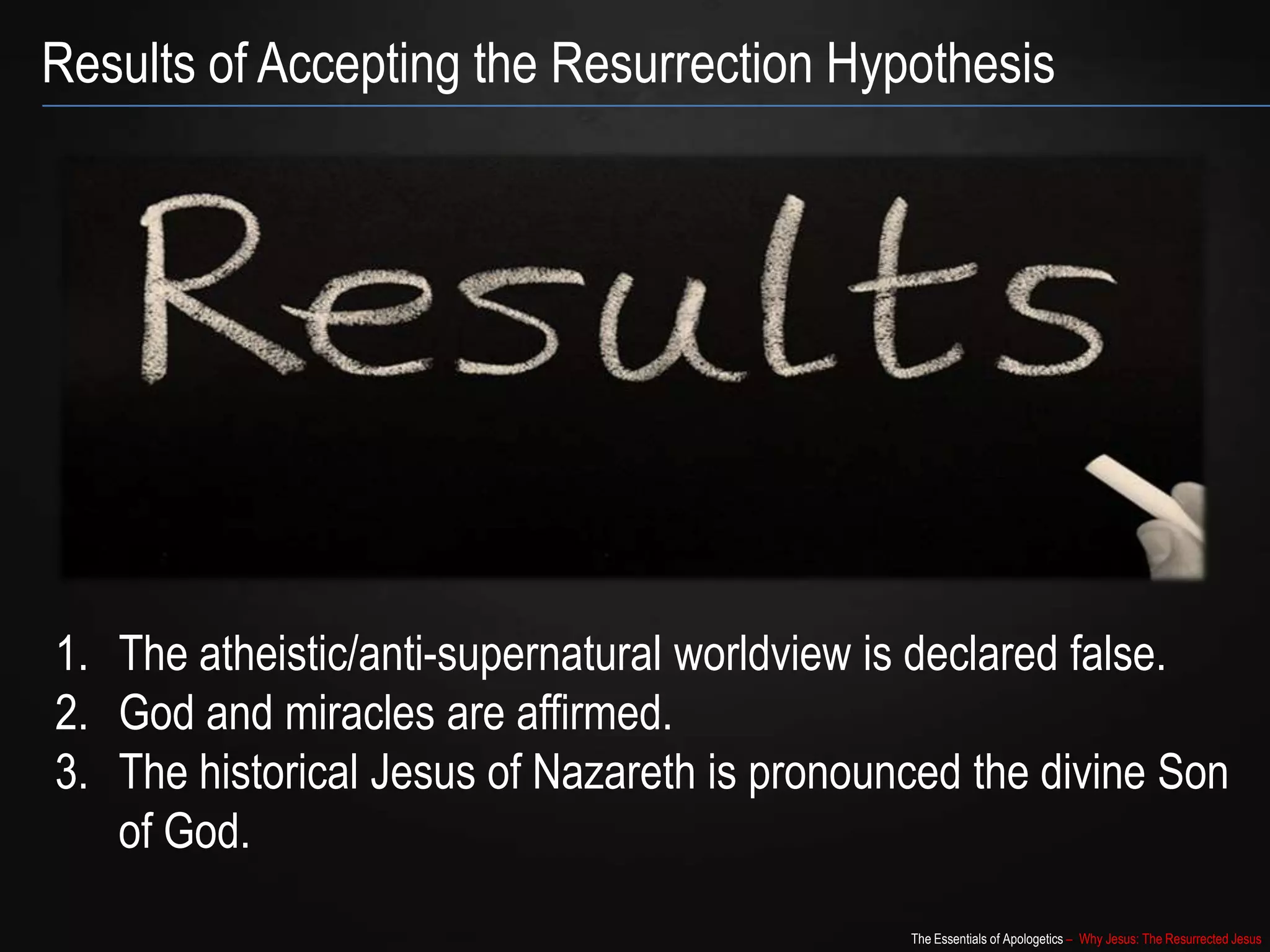 The Essentials of Apologetics – Why Jesus: The Resurrected Jesus
Results of Accepting the Resurrection Hypothesis
1. The atheistic/anti-supernatural worldview is declared false.
2. God and miracles are affirmed.
3. The historical Jesus of Nazareth is pronounced the divine Son
of God.
 