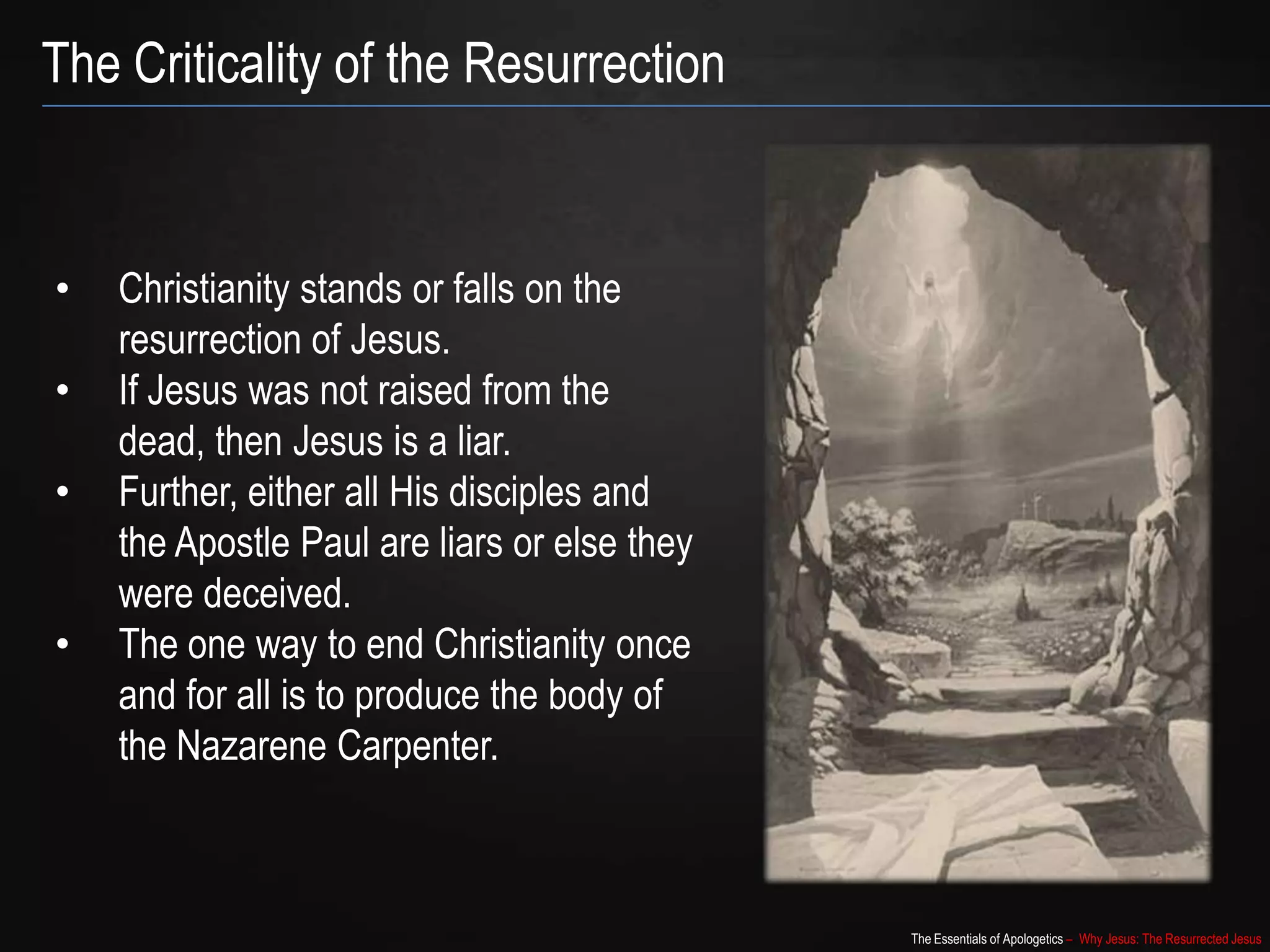 The Essentials of Apologetics – Why Jesus: The Resurrected Jesus
The Criticality of the Resurrection
• Christianity stands or falls on the
resurrection of Jesus.
• If Jesus was not raised from the
dead, then Jesus is a liar.
• Further, either all His disciples and
the Apostle Paul are liars or else they
were deceived.
• The one way to end Christianity once
and for all is to produce the body of
the Nazarene Carpenter.
 