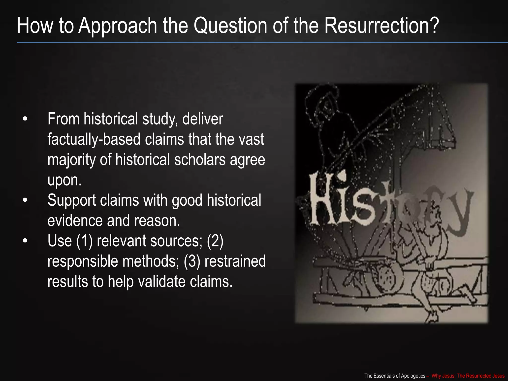 The Essentials of Apologetics – Why Jesus: The Resurrected Jesus
How to Approach the Question of the Resurrection?
• From historical study, deliver
factually-based claims that the vast
majority of historical scholars agree
upon.
• Support claims with good historical
evidence and reason.
• Use (1) relevant sources; (2)
responsible methods; (3) restrained
results to help validate claims.
 