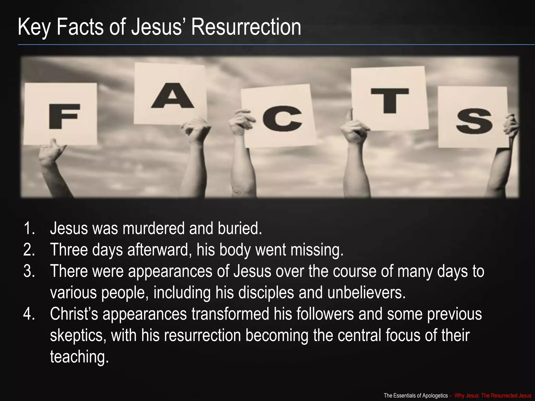 The Essentials of Apologetics – Why Jesus: The Resurrected Jesus
Key Facts of Jesus‟ Resurrection
1. Jesus was murdered and buried.
2. Three days afterward, his body went missing.
3. There were appearances of Jesus over the course of many days to
various people, including his disciples and unbelievers.
4. Christ‟s appearances transformed his followers and some previous
skeptics, with his resurrection becoming the central focus of their
teaching.
 