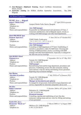 ♦ Line-Managers Shipboard Training, Royal Caribbean International,
Miami, Florida
2003
♦ Sommelier training for SERSA (Serbian Sommelier Association),
Belgrade
Dec. 2006
Job Related Experience
DUFRY d.o.o. - Belgrade
airport “Nikola Tesla” 21st
April 2014 to present
Address:
Telephone no:
Aairport Nikola Tesla, Surcin, Beograd
Position: Asst. F&B manager
Duties and responsibilities: Responsible for F&B personnel and operations of 5 bars, 2
restaurants and Business club at Belgrade airport, closely co
working with F&B manager and other head departments.
Hotel PREMIER Aqua
Promont Aqua d.o.o. 1st
June 2012 to 15th
October2012
Address:
Telephone no:
22408 Vrdnik, Fruška gora
+381 21 44 31 95; +381 21 44 46 73
http://www.promontaqua.com
Position: Asst. F&B manager
Duties and responsibilities: Consulting in F&B department of 5* hotel. Establishing of
normative, procedures, codex for F&B team. Choosing and
training of F&B personnel, closely co working with F&B
manager and other head departments. Especially in charged for
bar and wine service trainings.
Life DESIGN Hotel
Ivanium d.o.o. 1st
September 2011 to 31st
May 2012
Address:
Telephone no:
Terazije 30, 11000 Belgrade
(+381 11) 360 22 22
Position: F&B manager
Duties and responsibilities: Reestablishing food and beverage department, procedures and
processes. Establishing of new fine dine restaurant, making
menu and new wine list. Hiring and training of new personnel.
Reporting only to General manager.
San Marina
chocolates & pralines 1st
July 2010 to 4th
of Januaru 2011
Address:
Telephone no:
Terazije 30, 11000 Belgrade
(+381 11) 360 22 22
Position: Manager of chocolateria and cafeteria
Duties and responsibilities: In charged for all personnel, food and beverage preparation and
service, responsible for chocolate and praline sale as well.
Da Gino
Italian restaurant 1st
October 2009 to 30th
of June 2010
Address:
Telephone no:
Dobračina 42, 11000 Belgrade
(+381 11) 26 30 146
Position: Restaurant manager
Duties and responsibilities: Consulting, opening and establishing of new fine dine
restaurant, making menu and new wine list. Hiring and training
of new personnel.
Casino R.C. d.o.o.
Restaurant ‘’Ruski car’’ 1st
March 2009 to 1st
of August 2009
Address:
Telephone no:
Obilićeva 29, 11000 Belgrade
(+381 11) 26 326 55
 
