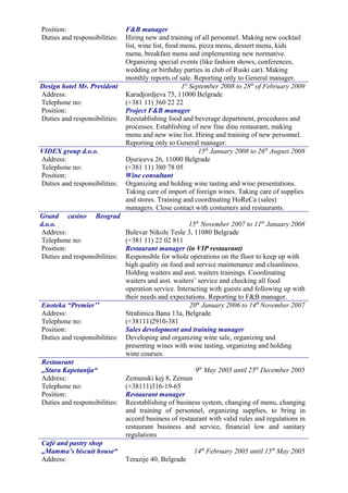 Position: F&B manager
Duties and responsibilities: Hiring new and training of all personnel. Making new cocktail
list, wine list, food menu, pizza menu, dessert menu, kids
menu, breakfast menu and implementing new normative.
Organizing special events (like fashion shows, conferences,
wedding or birthday parties in club of Ruski car). Making
monthly reports of sale. Reporting only to General manager.
Design hotel Mr. President 1st
September 2008 to 28th
of February 2009
Address:
Telephone no:
Karadjordjeva 75, 11000 Belgrade
(+381 11) 360 22 22
Position: Project F&B manager
Duties and responsibilities: Reestablishing food and beverage department, procedures and
processes. Establishing of new fine dine restaurant, making
menu and new wine list. Hiring and training of new personnel.
Reporting only to General manager.
VIDEX group d.o.o. 15th
January 2008 to 26th
August 2008
Address:
Telephone no:
Djuriceva 26, 11000 Belgrade
(+381 11) 380 78 05
Position: Wine consultant
Duties and responsibilities: Organizing and holding wine tasting and wine presentations.
Taking care of import of foreign wines. Taking care of supplies
and stores. Training and coordinating HoReCa (sales)
managers. Close contact with costumers and restaurants.
Grand casino Beograd
d.o.o. 15th
November 2007 to 11th
January 2008
Address:
Telephone no:
Bulevar Nikole Tesle 3, 11080 Belgrade
(+381 11) 22 02 811
Position: Restaurant manager (in VIP restaurant)
Duties and responsibilities: Responsible for whole operations on the floor to keep up with
high quality on food and service maintenance and cleanliness.
Holding waiters and asst. waiters trainings. Coordinating
waiters and asst. waiters’ service and checking all food
operation service. Interacting with guests and following up with
their needs and expectations. Reporting to F&B manager.
Enoteka “Premier’’ 20th
January 2006 to 14th
November 2007
Address:
Telephone no:
Strahinica Bana 13a, Belgrade
(+38111)2910-381
Position: Sales development and training manager
Duties and responsibilities: Developing and organizing wine sale, organizing and
presenting wines with wine tasting, organizing and holding
wine courses.
Restaurant
„Stara Kapetanija“ 9th
May 2005 until 25th
December 2005
Address:
Telephone no:
Zemunski kej 8, Zemun
(+38111)316-19-65
Position: Restaurant manager
Duties and responsibilities: Reestablishing of business system, changing of menu, changing
and training of personnel, organizing supplies, to bring in
accord business of restaurant with valid rules and regulations in
restaurant business and service, financial low and sanitary
regulations
Café and pastry shop
„Mamma’s biscuit house“ 14th
February 2005 until 15th
May 2005
Address: Terazije 40, Belgrade
 