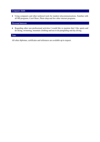 Computer Skills
♦ Using computers and other technical tools for modern telecommunications. Familiar with
all MS programs, Corel Draw, Photo shop and few other internet programs.
Personal interests
♦ Regarding other non professional activities I would like to mention that I like sports and
do skiing, swimming, mountain climbing and use to do paragliding and sky diving.
Note
All other diplomas, certificates and references are available up to request.
 