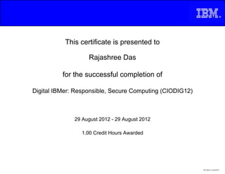 This certificate is presented to
Rajashree Das
for the successful completion of
29 August 2012 - 29 August 2012
Digital IBMer: Responsible, Secure Computing (CIODIG12)
1.00 Credit Hours Awarded
IBM_Master_Copyright2007
 