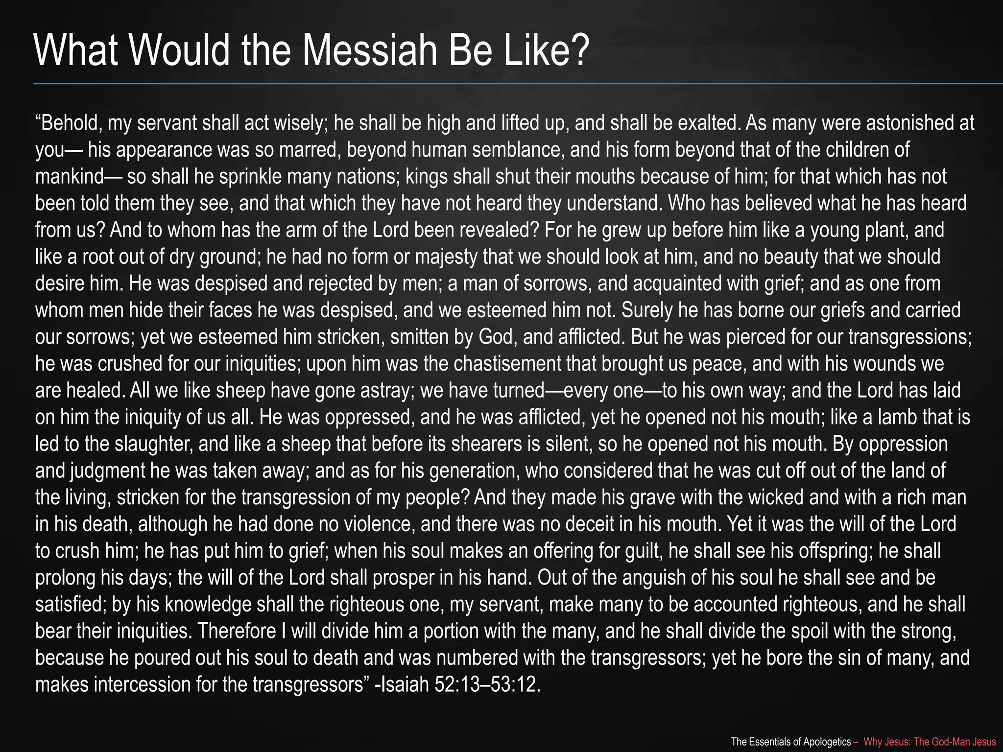 The Essentials of Apologetics – Why Jesus: The God-Man Jesus
What Would the Messiah Be Like?
―Behold, my servant shall act wisely; he shall be high and lifted up, and shall be exalted. As many were astonished at
you— his appearance was so marred, beyond human semblance, and his form beyond that of the children of
mankind— so shall he sprinkle many nations; kings shall shut their mouths because of him; for that which has not
been told them they see, and that which they have not heard they understand. Who has believed what he has heard
from us? And to whom has the arm of the Lord been revealed? For he grew up before him like a young plant, and
like a root out of dry ground; he had no form or majesty that we should look at him, and no beauty that we should
desire him. He was despised and rejected by men; a man of sorrows, and acquainted with grief; and as one from
whom men hide their faces he was despised, and we esteemed him not. Surely he has borne our griefs and carried
our sorrows; yet we esteemed him stricken, smitten by God, and afflicted. But he was pierced for our transgressions;
he was crushed for our iniquities; upon him was the chastisement that brought us peace, and with his wounds we
are healed. All we like sheep have gone astray; we have turned—every one—to his own way; and the Lord has laid
on him the iniquity of us all. He was oppressed, and he was afflicted, yet he opened not his mouth; like a lamb that is
led to the slaughter, and like a sheep that before its shearers is silent, so he opened not his mouth. By oppression
and judgment he was taken away; and as for his generation, who considered that he was cut off out of the land of
the living, stricken for the transgression of my people? And they made his grave with the wicked and with a rich man
in his death, although he had done no violence, and there was no deceit in his mouth. Yet it was the will of the Lord
to crush him; he has put him to grief; when his soul makes an offering for guilt, he shall see his offspring; he shall
prolong his days; the will of the Lord shall prosper in his hand. Out of the anguish of his soul he shall see and be
satisfied; by his knowledge shall the righteous one, my servant, make many to be accounted righteous, and he shall
bear their iniquities. Therefore I will divide him a portion with the many, and he shall divide the spoil with the strong,
because he poured out his soul to death and was numbered with the transgressors; yet he bore the sin of many, and
makes intercession for the transgressors‖ -Isaiah 52:13–53:12.
 