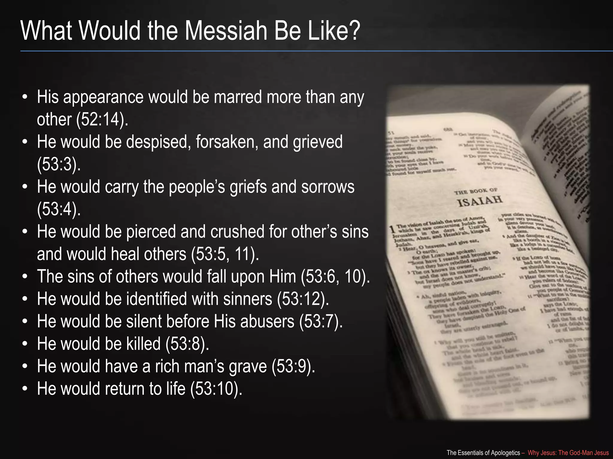 The Essentials of Apologetics – Why Jesus: The God-Man Jesus
What Would the Messiah Be Like?
• His appearance would be marred more than any
other (52:14).
• He would be despised, forsaken, and grieved
(53:3).
• He would carry the people‘s griefs and sorrows
(53:4).
• He would be pierced and crushed for other‘s sins
and would heal others (53:5, 11).
• The sins of others would fall upon Him (53:6, 10).
• He would be identified with sinners (53:12).
• He would be silent before His abusers (53:7).
• He would be killed (53:8).
• He would have a rich man‘s grave (53:9).
• He would return to life (53:10).
 