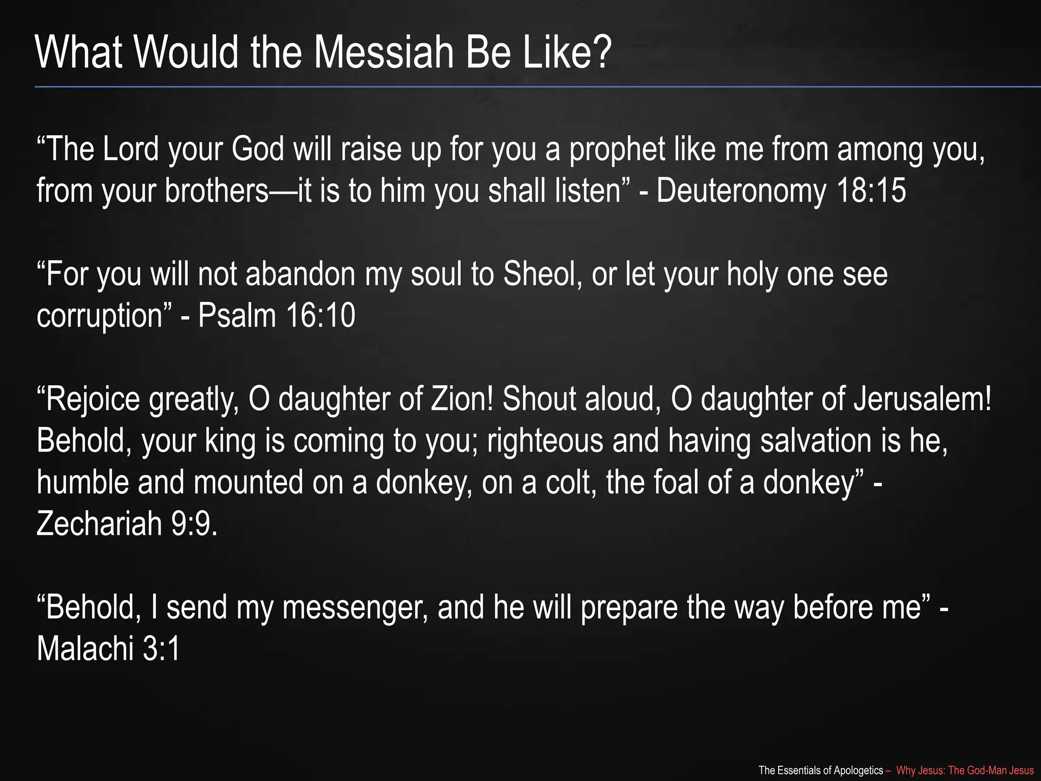 The Essentials of Apologetics – Why Jesus: The God-Man Jesus
What Would the Messiah Be Like?
―The Lord your God will raise up for you a prophet like me from among you,
from your brothers—it is to him you shall listen‖ - Deuteronomy 18:15
―For you will not abandon my soul to Sheol, or let your holy one see
corruption‖ - Psalm 16:10
―Rejoice greatly, O daughter of Zion! Shout aloud, O daughter of Jerusalem!
Behold, your king is coming to you; righteous and having salvation is he,
humble and mounted on a donkey, on a colt, the foal of a donkey‖ -
Zechariah 9:9.
―Behold, I send my messenger, and he will prepare the way before me‖ -
Malachi 3:1
 