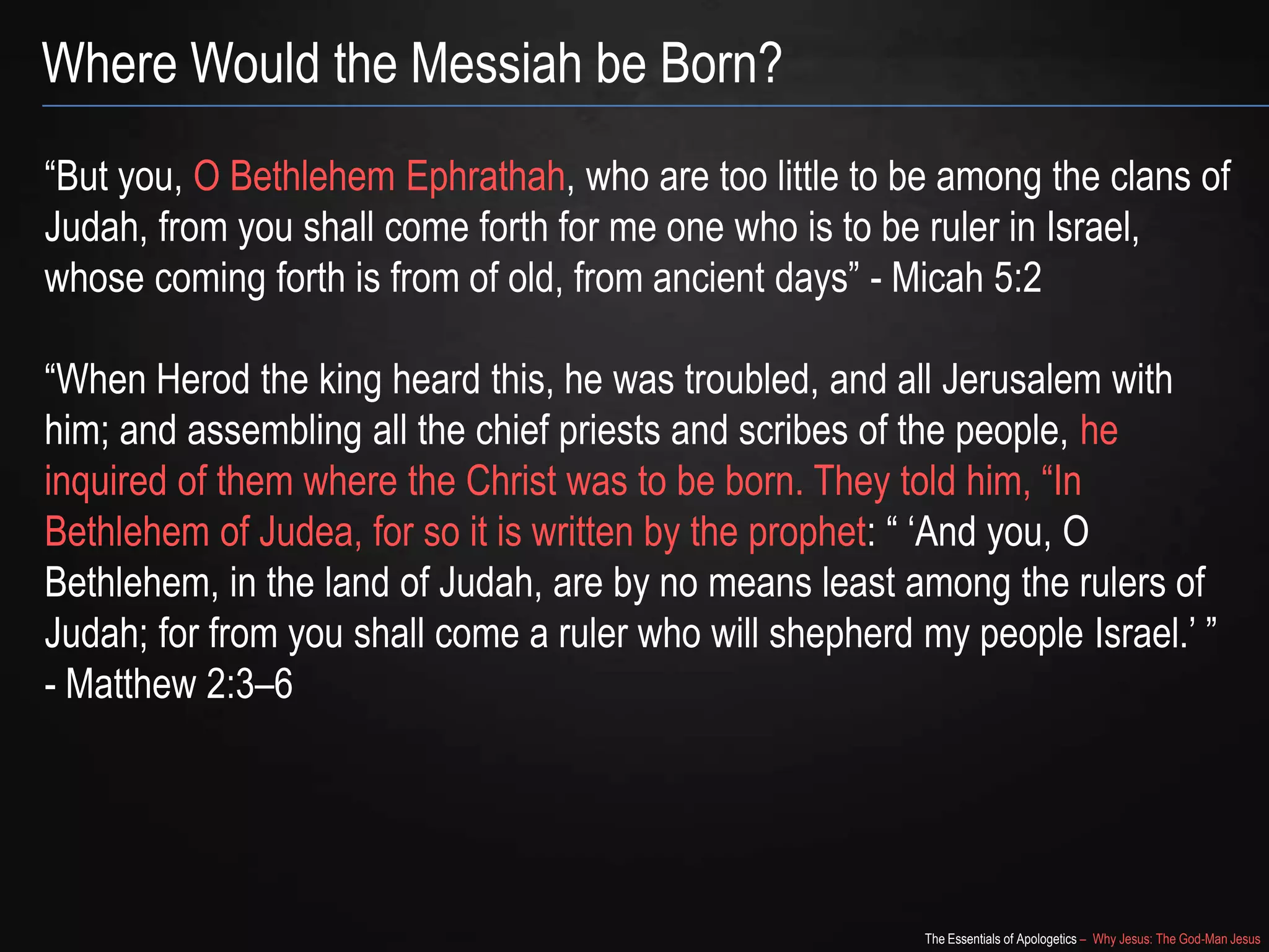 The Essentials of Apologetics – Why Jesus: The God-Man Jesus
Where Would the Messiah be Born?
―But you, O Bethlehem Ephrathah, who are too little to be among the clans of
Judah, from you shall come forth for me one who is to be ruler in Israel,
whose coming forth is from of old, from ancient days‖ - Micah 5:2
―When Herod the king heard this, he was troubled, and all Jerusalem with
him; and assembling all the chief priests and scribes of the people, he
inquired of them where the Christ was to be born. They told him, ―In
Bethlehem of Judea, for so it is written by the prophet: ― ‗And you, O
Bethlehem, in the land of Judah, are by no means least among the rulers of
Judah; for from you shall come a ruler who will shepherd my people Israel.‘ ‖
- Matthew 2:3–6
 