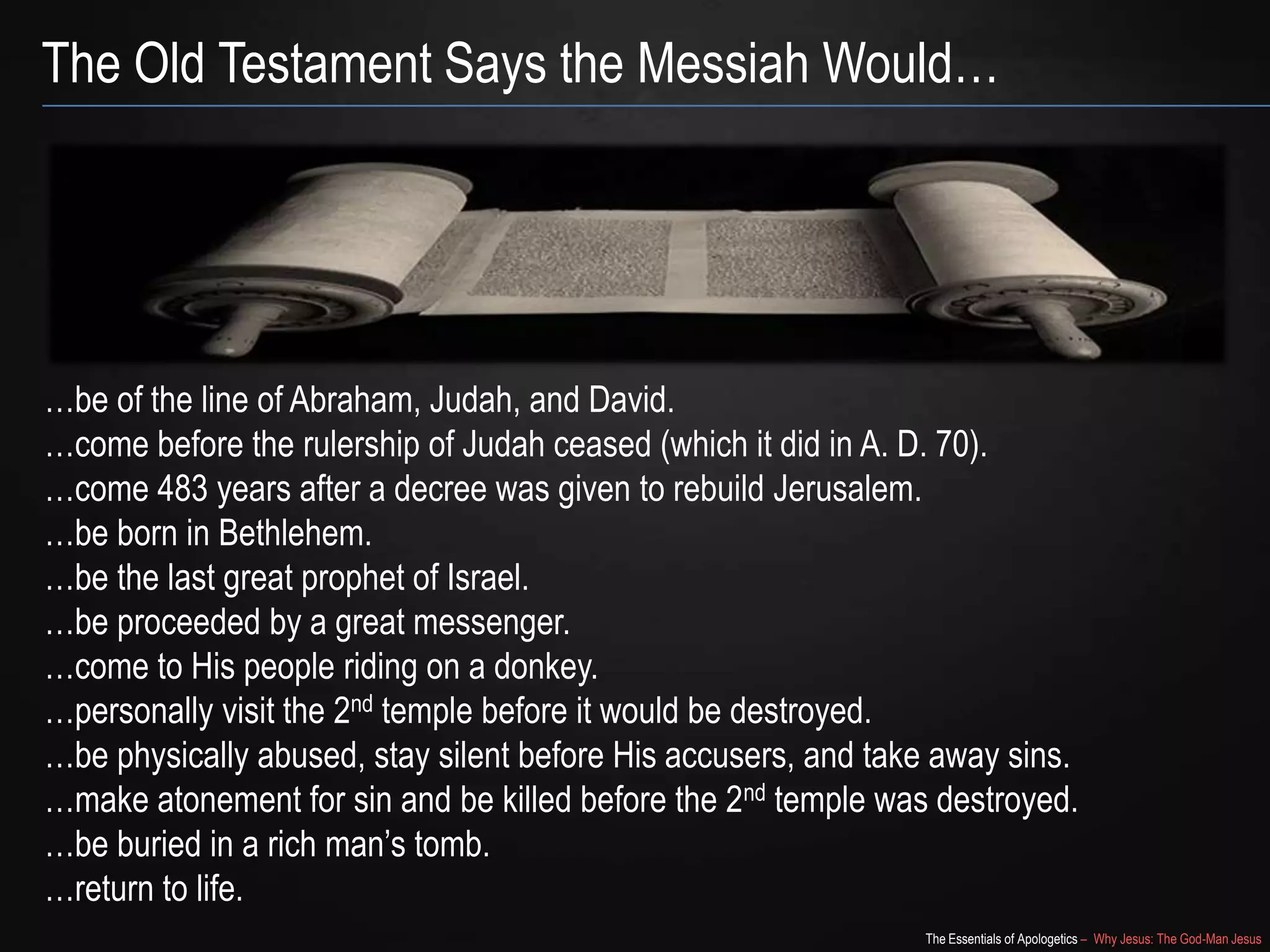 The Essentials of Apologetics – Why Jesus: The God-Man Jesus
The Old Testament Says the Messiah Would…
…be of the line of Abraham, Judah, and David.
…come before the rulership of Judah ceased (which it did in A. D. 70).
…come 483 years after a decree was given to rebuild Jerusalem.
…be born in Bethlehem.
…be the last great prophet of Israel.
…be proceeded by a great messenger.
…come to His people riding on a donkey.
…personally visit the 2nd temple before it would be destroyed.
…be physically abused, stay silent before His accusers, and take away sins.
…make atonement for sin and be killed before the 2nd temple was destroyed.
…be buried in a rich man‘s tomb.
…return to life.
 
